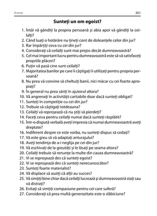 Anexe

261

Sunteţi un om egoist?
1. Întâi vă gândiţi la propria persoană şi abia apoi vă gândiţi la ceilalţi?
2. Când luaţi o hotărâre nu ţineţi cont de doleanţele celor din jur?
3. Rar împărţiţi ceva cu cei din jur?
4. Consideraţi că ceilalţi sunt mai prejos decât dumneavoastră?
5. Cel mai important lucru pentru dumneavoastră este să vă satisfaceţi
propriile plăceri?
6. Puţin vă pasă cine sunt ceilalţi?
7. Majoritatea banilor pe care îi câştigaţi îi utilizaţi pentru propria persoană?
8. Nu prea vă convine să cheltuiţi banii, nici măcar cu cei foarte apropiaţi?
9. În general nu prea săriţi în ajutorul altora?
10. Vă angrenaţi în activităţii caritabile doar dacă sunteţi obligat?
11. Sunteţi în competiţie cu cei din jur?
12. Trebuie să câştigaţi totdeauna?
13. Ceilalţi vă reproşează că nu ştiţi să pierdeţi?
14. Faceţi ceva pentru ceilalţi numai dacă sunteţi răsplătit?
15. Într-o dispută verbală aveţi impresia că numai dumneavoastră aveţi
dreptate?
16. Indiferent despre ce este vorba, nu sunteţi dispus să cedaţi?
17. Vă este greu să vă adaptaţi anturajului?
18. Aveţi tendinţa de a-i neglija pe cei din jur?
19. Vă eschivaţi de la greutăţi şi le lăsaţi pe seama altora?
20. Ceilalţi trebuie să renunţe la multe din cauza dumneavoastră?
21. Vi se reproşează des că sunteţi egoist?
22. Vi se reproşează des că sunteţi nerecunoscător?
23. Sunteţi foarte materialist?
24. Vă displace să auziţi că alţii au succes?
25. Vă simţiţi bine chiar dacă ceilalţi lucrează şi dumneavoastră staţi sau
vă distraţi?
26. Evitaţi să simţiţi compasiune pentru cei care suferă?
27. Consideraţi că prea multă generozitate este o slăbiciune?

 