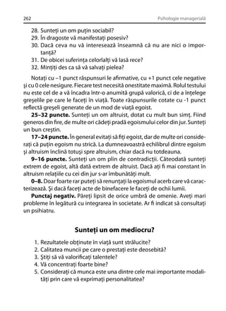 262

Psihologie managerială

28. Sunteţi un om puţin sociabil?
29. În dragoste vă manifestaţi posesiv?
30. Dacă ceva nu vă interesează înseamnă că nu are nici o importanţă?
31. De obicei suferinţa celorlalţi vă Iasă rece?
32. Minţiţi des ca să vă salvaţi pielea?
Notaţi cu –1 punct răspunsuri le aﬁrmative, cu +1 punct cele negative
şi cu 0 cele nesigure. Fiecare test necesită onestitate maximă. Rolul testului
nu este cel de a vă încadra într-o anumită grupă valorică, ci de a înţelege
greşelile pe care le faceţi în viaţă. Toate răspunsurile cotate cu -1 punct
reﬂectă greşeli generate de un mod de viaţă egoist.
25–32 puncte. Sunteţi un om altruist, dotat cu mult bun simţ. Fiind
generos din ﬁre, de multe ori cădeţi pradă egoismului celor din jur. Sunteţi
un bun creştin.
17–24 puncte. În general evitaţi să ﬁţi egoist, dar de multe ori consideraţi că puţin egoism nu strică. La dumneavoastră echilibrul dintre egoism
şi altruism înclină totuşi spre altruism, chiar dacă nu totdeauna.
9–16 puncte. Sunteţi un om plin de contradicţii. Câteodată sunteţi
extrem de egoist, altă dată extrem de altruist. Dacă aţi ﬁ mai constant în
altruism relaţiile cu cei din jur s-ar îmbunătăţi mult.
0–8. Doar foarte rar puteţi să renunţaţi la egoismul acerb care vă caracterizează. Şi dacă faceţi acte de binefacere le faceţi de ochii lumii.
Punctaj negativ. Păreţi lipsit de orice umbră de omenie. Aveţi mari
probleme în legătură cu integrarea în societate. Ar ﬁ indicat să consultaţi
un psihiatru.

Sunteţi un om mediocru?
1.
2.
3.
4.
5.

Rezultatele obţinute în viaţă sunt strălucite?
Calitatea muncii pe care o prestaţi este deosebită?
Ştiţi să vă valoriﬁcaţi talentele?
Vă concentraţi foarte bine?
Consideraţi că munca este una dintre cele mai importante modalităţi prin care vă exprimaţi personalitatea?

 