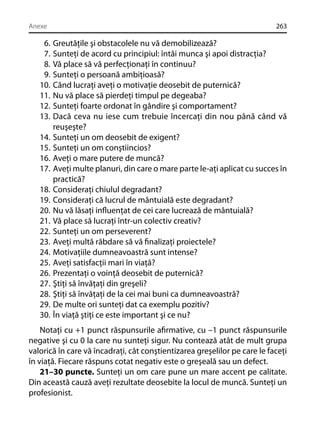 Anexe

6.
7.
8.
9.
10.
11.
12.
13.
14.
15.
16.
17.
18.
19.
20.
21.
22.
23.
24.
25.
26.
27.
28.
29.
30.

263

Greutăţile şi obstacolele nu vă demobilizează?
Sunteţi de acord cu principiul: întâi munca şi apoi distracţia?
Vă place să vă perfecţionaţi în continuu?
Sunteţi o persoană ambiţioasă?
Când lucraţi aveţi o motivaţie deosebit de puternică?
Nu vă place să pierdeţi timpul pe degeaba?
Sunteţi foarte ordonat în gândire şi comportament?
Dacă ceva nu iese cum trebuie încercaţi din nou până când vă
reuşeşte?
Sunteţi un om deosebit de exigent?
Sunteţi un om conştiincios?
Aveţi o mare putere de muncă?
Aveţi multe planuri, din care o mare parte le-aţi aplicat cu succes în
practică?
Consideraţi chiulul degradant?
Consideraţi că lucrul de mântuială este degradant?
Nu vă lăsaţi inﬂuenţat de cei care lucrează de mântuială?
Vă place să lucraţi într-un colectiv creativ?
Sunteţi un om perseverent?
Aveţi multă răbdare să vă ﬁnalizaţi proiectele?
Motivaţiile dumneavoastră sunt intense?
Aveţi satisfacţii mari în viaţă?
Prezentaţi o voinţă deosebit de puternică?
Ştiţi să învăţaţi din greşeli?
Ştiţi să învăţaţi de la cei mai buni ca dumneavoastră?
De multe ori sunteţi dat ca exemplu pozitiv?
În viaţă ştiţi ce este important şi ce nu?

Notaţi cu +1 punct răspunsurile aﬁrmative, cu –1 punct răspunsurile
negative şi cu 0 la care nu sunteţi sigur. Nu contează atât de mult grupa
valorică în care vă încadraţi, cât conştientizarea greşelilor pe care le faceţi
în viaţă. Fiecare răspuns cotat negativ este o greşeală sau un defect.
21–30 puncte. Sunteţi un om care pune un mare accent pe calitate.
Din această cauză aveţi rezultate deosebite la locul de muncă. Sunteţi un
profesionist.

 