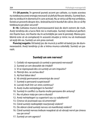 264

Psihologie managerială

11–20 puncte. În general puneţi accent pe calitate, cu toate acestea
nu totdeauna aveţi energia necesară să şlefuiţi ﬁecare detaliu. Sunteţi bun,
dar nu strălucit în domeniul în care activaţi. Nu ar strica să ﬁţi mai ambiţios.
Există un proverb despre dvs.: brânză bună în burduf de câine. De ce să ﬁţi
totdeauna pe plan secund?
0–10. Calitatea muncii dumneavoastră lasă de dorit extrem de mult.
Aveţi tendinţa de a lucra fără nici o motivaţie. Sunteţi mediocrul perfect:
nici foarte bun, nici foarte rău în activităţile pe care le prestaţi. Marea problemă este că vă complaceţi în această situaţie şi nimic nu vă motivează
să ieşiţi din ea. Sunteţi un om prea comod.
Punctaj negativ. Vă bateţi joc de muncă şi astfel vă bateţi joc de dumneavoastră. Aveţi tendinţa şi de a întina munca celorlalţi. Sunteţi un parazit.

Sunteţi un om nervos?
1.
2.
3.
4.
5.
6.
7.
8.
9.
10.
11.
12.
13.
14.
15.
16.

Ceilalţi vă reproşează că sunteţi o persoană nervoasă?
Sunteţi un om deosebit de iritabil?
Vi se reproşează des că sunteţi un om impulsiv?
Părinţii dvs. se certau des?
Aţi fost bătut des?
Vă simţiţi permanent ameninţat de ceva?
Sunteţi o persoană suspicioasă?
Lucraţi mult într-un stres continuu?
Aveţi multe neînţelegeri în familie?
Sunteţi în conﬂict cu foarte multe persoane din anturaj?
Nu vă place viaţa pe care o duceţi?
Aveţi neînţelegeri cu superiorii sau cu subalternii?
Cineva vă şicanează sau vă ameninţă?
Când sunteţi nedreptăţit reacţionaţi violent?
De obicei când sunteţi nervos vă manifestaţi violent?
Când sunteţi nervos trebuie neapărat să vă vărsaţi nervii pe cineva
sau pe ceva?
17. Sunteţi un om agresiv?

 