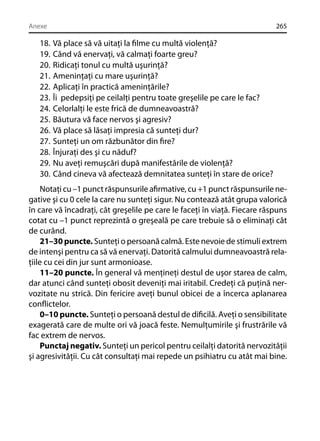 Anexe

18.
19.
20.
21.
22.
23.
24.
25.
26.
27.
28.
29.
30.

265

Vă place să vă uitaţi la ﬁlme cu multă violenţă?
Când vă enervaţi, vă calmaţi foarte greu?
Ridicaţi tonul cu multă uşurinţă?
Ameninţaţi cu mare uşurinţă?
Aplicaţi în practică ameninţările?
Îi pedepsiţi pe ceilalţi pentru toate greşelile pe care le fac?
Celorlalţi le este frică de dumneavoastră?
Băutura vă face nervos şi agresiv?
Vă place să lăsaţi impresia că sunteţi dur?
Sunteţi un om răzbunător din ﬁre?
Înjuraţi des şi cu năduf?
Nu aveţi remuşcări după manifestările de violenţă?
Când cineva vă afectează demnitatea sunteţi în stare de orice?

Notaţi cu –1 punct răspunsurile aﬁrmative, cu +1 punct răspunsurile negative şi cu 0 cele la care nu sunteţi sigur. Nu contează atât grupa valorică
în care vă încadraţi, cât greşelile pe care le faceţi în viaţă. Fiecare răspuns
cotat cu –1 punct reprezintă o greşeală pe care trebuie să o eliminaţi cât
de curând.
21–30 puncte. Sunteţi o persoană calmă. Este nevoie de stimuli extrem
de intenşi pentru ca să vă enervaţi. Datorită calmului dumneavoastră relaţiile cu cei din jur sunt armonioase.
11–20 puncte. În general vă menţineţi destul de uşor starea de calm,
dar atunci când sunteţi obosit deveniţi mai iritabil. Credeţi că puţină nervozitate nu strică. Din fericire aveţi bunul obicei de a încerca aplanarea
conﬂictelor.
0–10 puncte. Sunteţi o persoană destul de diﬁcilă. Aveţi o sensibilitate
exagerată care de multe ori vă joacă feste. Nemulţumirile şi frustrările vă
fac extrem de nervos.
Punctaj negativ. Sunteţi un pericol pentru ceilalţi datorită nervozităţii
şi agresivităţii. Cu cât consultaţi mai repede un psihiatru cu atât mai bine.

 