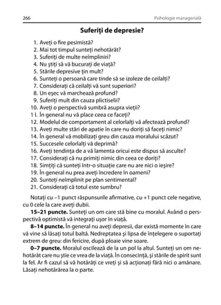 266

Psihologie managerială

Suferiţi de depresie?
1.
2.
3.
4.
5.
6.
7.
8.
9.
10.
1 l.
12.
13.
14.
15.
16.
17.
18.
19.
20.
21.

Aveţi o ﬁre pesimistă?
Mai tot timpul sunteţi nehotărât?
Suferiţi de multe neîmpliniri?
Nu ştiţi să vă bucuraţi de viaţă?
Stările depresive ţin mult?
Sunteţi o persoană care tinde să se izoleze de ceilalţi?
Consideraţi că ceilalţi vă sunt superiori?
Un eşec vă marchează profund?
Suferiţi mult din cauza plictiselii?
Aveţi o perspectivă sumbră asupra vieţii?
În general nu vă place ceea ce faceţi?
Modelul de comportament al celorlalţi vă afectează profund?
Aveţi multe stări de apatie în care nu doriţi să faceţi nimic?
În general vă mobilizaţi greu din cauza moralului scăzut?
Succesele celorlalţi vă deprimă?
Aveţi tendinţa de a vă lamenta oricui este dispus să asculte?
Consideraţi că nu primiţi nimic din ceea ce doriţi?
Simţiţi că sunteţi într-o situaţie care nu are nici o ieşire?
În general nu prea aveţi încredere în oameni?
Sunteţi neîmplinit pe plan sentimental?
Consideraţi că totul este sumbru?

Notaţi cu –1 punct răspunsurile aﬁrmative, cu +1 punct cele negative,
cu 0 cele la care aveţi dubii.
15–21 puncte. Sunteţi un om care stă bine cu moralul. Având o perspectivă optimistă vă integraţi uşor în viaţă.
8–14 puncte. În general nu aveţi depresii, dar există momente în care
vă vine să lăsaţi totul baltă. Nedreptatea şi lipsa de înţelegere o suportaţi
extrem de greu: din fericire, după ploaie vine soare.
0–7 puncte. Moralul oscilează de la un pol la altul. Sunteţi un om nehotărât care nu ştie ce vrea de la viaţă. În consecinţă, şi stările de spirit sunt
la fel. Ar ﬁ cazul să vă hotărâţi ce vreţi şi să acţionaţi fără nici o amânare.
Lăsaţi nehotărârea la o parte.

 