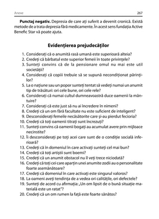 Anexe

267

Punctaj negativ. Depresia de care aţi suferit a devenit cronică. Există
metode de a trata depresia fără medicamente. În acest sens fundaţia Active
Beneﬁc Star vă poate ajuta.

Evidenţierea prejudecăţilor
1. Consideraţi că o anumită rasă umană este superioară alteia?
2. Credeţi că bărbatul este superior femeii în toate privinţele?
3. Sunteţi convins că de la pensionare omul nu mai este util
societăţii?
4. Consideraţi că copiii trebuie să se supună necondiţionat părinţilor?
5. La o naţiune sau un popor sunteţi tentat să vedeţi numai un anumit
tip de trăsături: ori cele bune, ori cele rele?
6. Consideraţi că numai cultul dumneavoastră duce oamenii la mântuire?
7. Consideraţi că este just să nu ai încredere în nimeni?
8. Credeţi că un om fără facultate nu este suﬁcient de inteligent?
9. Desconsideraţi femeile necăsătorite care şi-au pierdut fecioria?
10. Credeţi că toţi oamenii titraţi sunt încrezuţi?
11. Sunteţi convins că oamenii bogaţi au acumulat avere prin mijloace
necinstite?
12. Îi desconsideraţi pe toţi acei care sunt de o condiţie socială inferioară?
13. Credeţi că în domeniul în care activaţi sunteţi cel mai bun?
14. Credeţi că toţi artiştii sunt boemi?
15. Credeţi că un anumit obstacol nu îl veţi trece niciodată?
16. Credeţi că toţi cei care aparţin unei anumite zodii au o personalitate
foarte asemănătoare?
17. Credeţi că domeniul în care activaţi este singurul valoros?
18. La oameni aveţi tendinţa de a vedea ori calităţile, ori defectele?
19. Sunteţi de acord cu aﬁrmaţia: „Un om lipsit de o bună situaţie materială este un ratat”?
20. Credeţi că un om rumen la faţă este foarte sănătos?

 