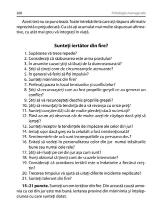 268

Psihologie managerială

Acest test nu se punctează. Toate întrebările la care aţi răspuns aﬁrmativ
reprezintă o prejudecată. Cu cât aţi acumulat mai multe răspunsuri aﬁrmative, cu atât mai greu vă integraţi în viaţă.

Sunteţi iertător din ﬁre?
1.
2.
3.
4.
5.
6.
7.
8.
9.
10.
11.
12.
13.
14.
15.
16.
17.
18.
19.
20.
21.

Supărarea vă trece repede?
Consideraţi că răzbunarea este arma prostului?
În anumite cazuri ştiţi să lăsaţi de la dumneavoastră?
Ştiţi să ţineţi cont de circumstanţele atenuante?
În general vă feriţi să ﬁţi impulsiv?
Sunteţi mărinimos din ﬁre?
Preferaţi pacea în locul tensiunilor şi conﬂictelor?
Ştiţi să recunoaşteţi care au fost propriile greşeli ce au generat un
conﬂict?
Ştiţi să vă recunoaşteţi deschis propriile greşeli?
Ştiţi să renunţaţi la tendinţa de a vă revanşa cu orice preţ?
Sunteţi conştient(ă) cât de multe pierdeţi dacă nu iertaţi?
Până acum aţi observat cât de multe aveţi de câştigat dacă ştiţi să
iertaţi?
Sunteţi receptiv la tendinţele de împăcare ale celor din jur?
Iertaţi uşor dacă greş ea la celuilalt a fost neintenţionată?
Sentimentele de ură sunt incompatibile cu persoana dvs.?
Evitaţi să vedeţi în personalitatea celor din jur numai trăsăturile
bune sau numai cele rele?
Ştiţi să-i luaţi pe cei din jur aşa cum sunt?
Aveţi obiceiul să ţineţi cont de scuzele întemeiate?
Consideraţi că acordarea iertării este o îndatorire a ﬁecărui creştin?
Trecerea timpului vă ajută să uitaţi diferite incidente neplăcute?
Sunteţi tolerant din ﬁre?

15–21 puncte. Sunteţi un om iertător din ﬁre. Din această cauză armonia cu cei din jur este mai bună. Iertarea provine din mărinimia şi înţelepciunea cu care sunteţi dotat.

 