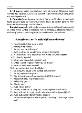 Anexe

269

8–14 puncte. Iertaţi numai atunci când vă convine. Câteodată aveţi
dorinţa de a vă revanşa. Greşelile celorlalţi le ţineţi minte mult timp, chiar
dacă nu le pedepsiţi.
0–7 puncte. Sunteţi un om care iartă foarte rar. Vă place să pedepsiţi
toate acţiunile care nu vă convin. Sunteţi destul de rigid în gândire. Ar ﬁ
bine să ﬁţi mai înţelept şi mai maleabil.
Punctaj negativ. În suﬂetul dumneavoastră este atâta ură încât nu ştiţi
să iertaţi nimic. Sunteţi în război cu lume a întreagă. Aţi fost victimă prea
mult timp pentru ca să vă aşteptaţi la ceva bun din partea lumii.

Sunteţi constant în acţiuni şi în sentimente?
1. Treceţi rapid de la o stare la alta?
2. Vă răzgândiţi repede?
3. Sunteţi uşor de inﬂuenţat?
4. Aveţi tendinţa de a nu termina acţiunile începute?
5. Vi se întâmplă să vă apucaţi de mai multe acţiuni deodată?
6. Vă plictisiţi repede?
7. Intraţi uşor în conﬂict cu cei din jur?
8. Evitaţi să aveţi legături stabile cu cei din jur?
9. Monotonia vă exasperează?
10. În general sunteţi lipsit de răbdare?
11. Cei din jur vă acuză că nu sunteţi perseverent?
12. Sunteţi o persoană agitată?
13. Vă este foarte greu să terminaţi activităţile începute?
14. Vă asumaţi greu responsabilităţile?
15. Vă hotărâţi greu ?
16. Obosiţi uşor?
17. Aveţi voinţa slabă?
18. Sunteţi acuzat de cei din jur că sunteţi o persoană imatură?
19. Aveţi obiceiul să cedaţi uşor în faţa obstacolelor şi greutăţilor?
20. Aveţi puţină încredere în forţele proprii?
21. Sunt extrem de puţine lucruri pentru care aveţi o motivaţie puternică?

 