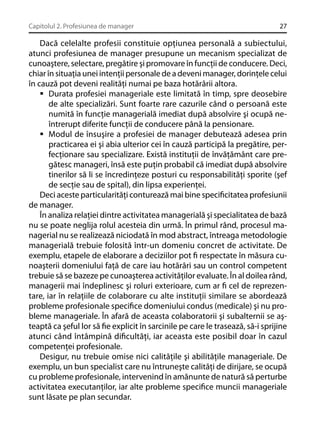 Capitolul 2. Profesiunea de manager

27

Dacă celelalte profesii constituie opţiunea personală a subiectului,
atunci profesiunea de manager presupune un mecanism specializat de
cunoaştere, selectare, pregătire şi promovare în funcţii de conducere. Deci,
chiar în situaţia unei intenţii personale de a deveni manager, dorinţele celui
în cauză pot deveni realităţi numai pe baza hotărârii altora.
Durata profesiei manageriale este limitată în timp, spre deosebire
de alte specializări. Sunt foarte rare cazurile când o persoană este
numită în funcţie managerială imediat după absolvire şi ocupă neîntrerupt diferite funcţii de conducere până la pensionare.
Modul de însuşire a profesiei de manager debutează adesea prin
practicarea ei şi abia ulterior cei în cauză participă la pregătire, perfecţionare sau specializare. Există instituţii de învăţământ care pregătesc manageri, însă este puţin probabil că imediat după absolvire
tinerilor să li se încredinţeze posturi cu responsabilităţi sporite (şef
de secţie sau de spital), din lipsa experienţei.
Deci aceste particularităţi conturează mai bine speciﬁcitatea profesiunii
de manager.
În analiza relaţiei dintre activitatea managerială şi specialitatea de bază
nu se poate neglija rolul acesteia din urmă. În primul rând, procesul managerial nu se realizează niciodată în mod abstract, întreaga metodologie
managerială trebuie folosită într-un domeniu concret de activitate. De
exemplu, etapele de elaborare a deciziilor pot ﬁ respectate în măsura cunoaşterii domeniului faţă de care iau hotărâri sau un control competent
trebuie să se bazeze pe cunoaşterea activităţilor evaluate. În al doilea rând,
managerii mai îndeplinesc şi roluri exterioare, cum ar ﬁ cel de reprezentare, iar în relaţiile de colaborare cu alte instituţii similare se abordează
probleme profesionale speciﬁce domeniului condus (medicale) şi nu probleme manageriale. În afară de aceasta colaboratorii şi subalternii se aşteaptă ca şeful lor să ﬁe explicit în sarcinile pe care le trasează, să-i sprijine
atunci când întâmpină diﬁcultăţi, iar aceasta este posibil doar în cazul
competenţei profesionale.
Desigur, nu trebuie omise nici calităţile şi abilităţile manageriale. De
exemplu, un bun specialist care nu întruneşte calităţi de dirijare, se ocupă
cu probleme profesionale, intervenind în amănunte de natură să perturbe
activitatea executanţilor, iar alte probleme speciﬁce muncii manageriale
sunt lăsate pe plan secundar.

 
