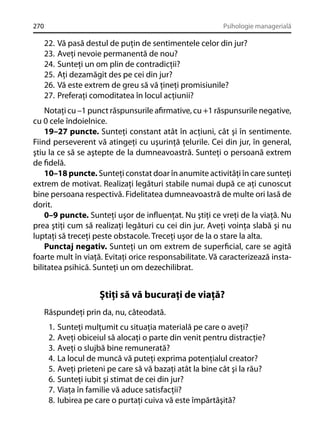 270

Psihologie managerială

22.
23.
24.
25.
26.
27.

Vă pasă destul de puţin de sentimentele celor din jur?
Aveţi nevoie permanentă de nou?
Sunteţi un om plin de contradicţii?
Aţi dezamăgit des pe cei din jur?
Vă este extrem de greu să vă ţineţi promisiunile?
Preferaţi comoditatea în locul acţiunii?

Notaţi cu –1 punct răspunsurile aﬁrmative, cu +1 răspunsurile negative,
cu 0 cele îndoielnice.
19–27 puncte. Sunteţi constant atât în acţiuni, cât şi în sentimente.
Fiind perseverent vă atingeţi cu uşurinţă ţelurile. Cei din jur, în general,
ştiu la ce să se aştepte de la dumneavoastră. Sunteţi o persoană extrem
de ﬁdelă.
10–18 puncte. Sunteţi constat doar în anumite activităţi în care sunteţi
extrem de motivat. Realizaţi legături stabile numai după ce aţi cunoscut
bine persoana respectivă. Fidelitatea dumneavoastră de multe ori Iasă de
dorit.
0–9 puncte. Sunteţi uşor de inﬂuenţat. Nu ştiţi ce vreţi de la viaţă. Nu
prea ştiţi cum să realizaţi legături cu cei din jur. Aveţi voinţa slabă şi nu
luptaţi să treceţi peste obstacole. Treceţi uşor de la o stare la alta.
Punctaj negativ. Sunteţi un om extrem de superﬁcial, care se agită
foarte mult în viaţă. Evitaţi orice responsabilitate. Vă caracterizează instabilitatea psihică. Sunteţi un om dezechilibrat.

Ştiţi să vă bucuraţi de viaţă?
Răspundeţi prin da, nu, câteodată.
1.
2.
3.
4.
5.
6.
7.
8.

Sunteţi mulţumit cu situaţia materială pe care o aveţi?
Aveţi obiceiul să alocaţi o parte din venit pentru distracţie?
Aveţi o slujbă bine remunerată?
La locul de muncă vă puteţi exprima potenţialul creator?
Aveţi prieteni pe care să vă bazaţi atât la bine cât şi la rău?
Sunteţi iubit şi stimat de cei din jur?
Viaţa în familie vă aduce satisfacţii?
Iubirea pe care o purtaţi cuiva vă este împărtăşită?

 