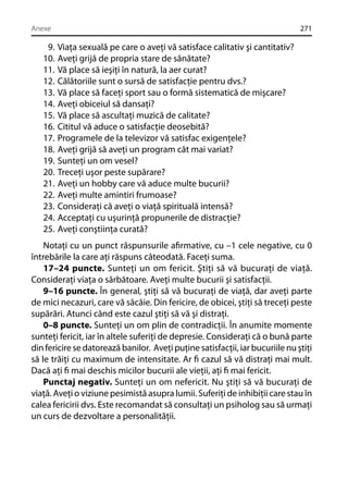 Anexe

9.
10.
11.
12.
13.
14.
15.
16.
17.
18.
19.
20.
21.
22.
23.
24.
25.

271

Viaţa sexuală pe care o aveţi vă satisface calitativ şi cantitativ?
Aveţi grijă de propria stare de sănătate?
Vă place să ieşiţi în natură, la aer curat?
Călătoriile sunt o sursă de satisfacţie pentru dvs.?
Vă place să faceţi sport sau o formă sistematică de mişcare?
Aveţi obiceiul să dansaţi?
Vă place să ascultaţi muzică de calitate?
Cititul vă aduce o satisfacţie deosebită?
Programele de la televizor vă satisfac exigenţele?
Aveţi grijă să aveţi un program cât mai variat?
Sunteţi un om vesel?
Treceţi uşor peste supărare?
Aveţi un hobby care vă aduce multe bucurii?
Aveţi multe amintiri frumoase?
Consideraţi că aveţi o viaţă spirituală intensă?
Acceptaţi cu uşurinţă propunerile de distracţie?
Aveţi conştiinţa curată?

Notaţi cu un punct răspunsurile aﬁrmative, cu –1 cele negative, cu 0
întrebările la care aţi răspuns câteodată. Faceţi suma.
17–24 puncte. Sunteţi un om fericit. Ştiţi să vă bucuraţi de viaţă.
Consideraţi viaţa o sărbătoare. Aveţi multe bucurii şi satisfacţii.
9–16 puncte. În general, ştiţi să vă bucuraţi de viaţă, dar aveţi parte
de mici necazuri, care vă sâcâie. Din fericire, de obicei, ştiţi să treceţi peste
supărări. Atunci când este cazul ştiţi să vă şi distraţi.
0–8 puncte. Sunteţi un om plin de contradicţii. În anumite momente
sunteţi fericit, iar în altele suferiţi de depresie. Consideraţi că o bună parte
din fericire se datorează banilor. Aveţi puţine satisfacţii, iar bucuriile nu ştiţi
să le trăiţi cu maximum de intensitate. Ar ﬁ cazul să vă distraţi mai mult.
Dacă aţi ﬁ mai deschis micilor bucurii ale vieţii, aţi ﬁ mai fericit.
Punctaj negativ. Sunteţi un om nefericit. Nu ştiţi să vă bucuraţi de
viaţă. Aveţi o viziune pesimistă asupra lumii. Suferiţi de inhibiţii care stau în
calea fericirii dvs. Este recomandat să consultaţi un psiholog sau să urmaţi
un curs de dezvoltare a personalităţii.

 