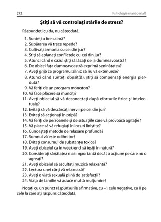 272

Psihologie managerială

Ştiţi să vă controlaţi stările de stress?
Răspundeţi cu da, nu câteodată.
1.
2.
3.
4.
5.
6.
7.
8.
9.
10.
11.
12.
13.
14.
15.
16.
17.
18.
19.
20.
21.
22.
23.
24.

Sunteţi o ﬁre calmă?
Supărarea vă trece repede?
Cultivaţi armonia cu cei din jur?
Ştiţi să aplanaţi conﬂictele cu cei din jur?
Atunci când e cazul ştiţi să lăsaţi de la dumneavoastră?
De obicei faţa dumneavoastră exprimă seninătatea?
Aveţi grijă ca programul zilnic să nu vă extenueze?
Atunci când sunteţi obosit(ă), ştiţi să compensaţi energia pierdută?
Vă feriţi de un program monoton?
Vă face plăcere să munciţi?
Aveţi obiceiul să vă deconectaţi după eforturile ﬁzice şi intelectuale?
Evitaţi să vă descărcaţi nervii pe cei din jur?
Evitaţi să acţionaţi în pripă?
Vă feriţi de persoanele şi de situaţiile care vă provoacă agitaţie?
Vă place să vă refugiaţi în locuri liniştite?
Cunoaşteţi metode de relaxare profundă?
Somnul vă este odihnitor?
Evitaţi consumul de substanţe toxice?
Aveţi obiceiul ca în week-end să ieşiţi în natură?
Consideraţi sănătatea mai importantă decât o acţiune pe care nu o
agreaţi?
Aveţi obiceiul să ascultaţi muzică relaxantă?
Lectura unei cărţi vă relaxează?
Aveţi o viaţă sexuală plină de satisfacţii?
Viaţa de familie vă aduce multă mulţumire?

Notaţi cu un punct răspunsurile aﬁrmative, cu –1 cele negative, cu 0 pe
cele la care aţi răspuns câteodată.

 