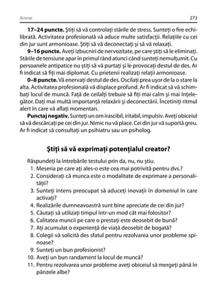 Anexe

273

17–24 puncte. Ştiţi să vă controlaţi stările de stress. Sunteţi o ﬁre echilibrată. Activitatea profesională vă aduce multe satisfacţii. Relaţiile cu cei
din jur sunt armonioase. Ştiţi să vă deconectaţi şi să vă relaxaţi.
9–16 puncte. Aveţi izbucniri de nervozitate, pe care ştiţi să le eliminaţi.
Stările de tensiune apar în primul rând atunci când sunteţi nemulţumit. Cu
persoanele antipatice nu ştiţi să vă purtaţi şi le provocaţi destul de des. Ar
ﬁ indicat să ﬁţi mai diplomat. Cu prietenii realizaţi relaţii armonioase.
0–8 puncte. Vă enervaţi destul de des. Oscilaţi prea uşor de la o stare la
alta. Activitatea profesională vă displace profund. Ar ﬁ indicat să vă schimbaţi locul de muncă. Faţă de ceilalţi trebuie să ﬁţi mai calm şi mai înţelegător. Daţi mai multă importanţă relaxării şi deconectării. Încetiniţi ritmul
alert în care vă aﬂaţi momentan.
Punctaj negativ. Sunteţi un om irascibil, iritabil, impulsiv. Aveţi obiceiul
să vă descărcaţi pe cei din jur. Nimic nu vă place. Cei din jur vă suportă greu.
Ar ﬁ indicat să consultaţi un psihiatru sau un psiholog.

Ştiţi să vă exprimaţi potenţialul creator?
Răspundeţi la întrebările testului prin da, nu, nu ştiu.
1. Meseria pe care aţi ales-o este cea mai potrivită pentru dvs.?
2. Consideraţi că munca este o modalitate de exprimare a personalităţii?
3. Sunteţi intens preocupat să aduceţi inovaţii în domeniul în care
activaţi?
4. Realizările dumneavoastră sunt bine apreciate de cei din jur?
5. Căutaţi să utilizaţi timpul într-un mod cât mai folositor?
6. Calitatea muncii pe care o prestaţi este deosebit de bună?
7. Aţi acumulat o experienţă de viaţă deosebit de bogată?
8. Colegii vă solicită des sfatul pentru rezolvarea unor probleme spinoase?
9. Sunteţi un bun profesionist?
10. Aveţi un bun randament la locul de muncă?
11. Pentru rezolvarea unor probleme aveţi obiceiul să mergeţi până în
pânzele albe?

 