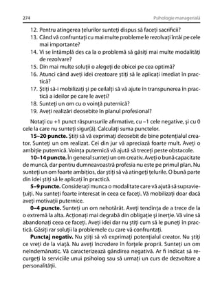 274

Psihologie managerială

12. Pentru atingerea ţelurilor sunteţi dispus să faceţi sacriﬁcii?
13. Când vă confruntaţi cu mai multe probleme le rezolvaţi întâi pe cele
mai importante?
14. Vi se întâmplă des ca la o problemă să găsiţi mai multe modalităţi
de rezolvare?
15. Din mai multe soluţii o alegeţi de obicei pe cea optimă?
16. Atunci când aveţi idei creatoare ştiţi să le aplicaţi imediat în practică?
17. Ştiţi să-i mobilizaţi şi pe ceilalţi să vă ajute în transpunerea în practică a ideilor pe care le aveţi?
18. Sunteţi un om cu o voinţă puternică?
19. Aveţi realizări deosebite în planul profesional?
Notaţi cu +1 punct răspunsurile aﬁrmative, cu –1 cele negative, şi cu 0
cele la care nu sunteţi sigur(ă). Calculaţi suma punctelor.
15–20 puncte. Ştiţi să vă exprimaţi deosebit de bine potenţialul creator. Sunteţi un om realizat. Cei din jur vă apreciază foarte mult. Aveţi o
ambiţie puternică. Voinţa puternică vă ajută să treceţi peste obstacole.
10–14 puncte. În general sunteţi un om creativ. Aveţi o bună capacitate
de muncă, dar pentru dumneavoastră profesia nu este pe primul plan. Nu
sunteţi un om foarte ambiţios, dar ştiţi să vă atingeţi ţelurile. O bună parte
din idei ştiţi să le aplicaţi în practică.
5–9 puncte. Consideraţi munca o modalitate care vă ajută să supravieţuiţi. Nu sunteţi foarte interesat în ceea ce faceţi. Vă mobilizaţi doar dacă
aveţi motivaţii puternice.
0–4 puncte. Sunteţi un om nehotărât. Aveţi tendinţa de a trece de la
o extremă la alta. Acţionaţi mai degrabă din obligaţie şi inerţie. Vă vine să
abandonaţi ceea ce faceţi. Aveţi idei dar nu ştiţi cum să le puneţi în practică. Găsiţi rar soluţii la problemele cu care vă confruntaţi.
Punctaj negativ. Nu ştiţi să vă exprimaţi potenţialul creator. Nu ştiţi
ce vreţi de la viaţă. Nu aveţi încredere în forţele proprii. Sunteţi un om
neîndemânatic. Vă caracterizează gândirea negativă. Ar ﬁ indicat să recurgeţi la serviciile unui psiholog sau să urmaţi un curs de dezvoltare a
personalităţii.

 