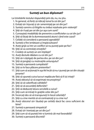 Anexe

275

Sunteţi un bun diplomat?
La întrebările testului răspundeţi prin da, nu, nu ştiu.
1. În general, vă feriţi să ridicaţi tonul la cei din jur?
2. Evitaţi să-i înjuraţi şi să-i ameninţaţi pe cei din jur?
3. Sunteţi convins că litigiile nu trebui rezolvate prin violenţă?
4. Ştiţi să-i luaţi pe cei din jur aşa cum sunt?
5. Cunoaşteţi modalităţi de prevenire a conﬂictelor cu cei din jur?
6. Ştiţi să lăsaţi de la dumneavoastră atunci când este cazul?
7. Ceilalţi vă consideră o persoană agreabilă?
8. Sunteţi o ﬁre iertătoare şi împăciuitoare?
9. Aveţi grijă ca într-un conﬂict să nu puneţi paie pe foc?
10. Ştiţi să va controlaţi emoţiile?
11. Credeţi că sunteţi un om înţelept?
12. Aveţi destulă răbdare cu cei din jur?
13. Ştiţi să-i câştigaţi de partea dvs. pe cei din jur?
14. Ştiţi să jonglaţi cu motivaţiile anturajului?
15. Sunteţi o persoană cumpătată?
16. Ştiţi ce le face plăcere prietenilor?
17. Ştiţi cum să acţionaţi în aşa fel încât să nu-i puneţi pe cei din situaţii
jenante?
18. Ştiţi să spuneţi cuiva lucruri neplăcute fără să îl (o) iritaţi?
19. Aveţi obiceiul să vă exprimaţi recunoştinţa?
20. Ştiţi să vă valoriﬁcaţi calităţile?
21. Ştiţi să vă ascundeţi defectele?
22. Ştiţi să deduceţi latura sensibilă a cuiva?
23. Ştiţi cum să intraţi în graţiile celor din jur?
24. Încercaţi des să vă transpuneţi în locul celorlalţi?
25. Ştiţi cu cine merită să vă contraziceţi şi cu cine nu?
26. Aveţi obiceiul să-i lăudaţi pe ceilalţi dacă fac ceva suﬁcient de
bine?
27. Sunteţi o persoană simpatică?
28. Evitaţi să-i ironizaţi pe cei din jur?
29. Ştiţi cum să vă puneţi într-o lumină cât mai favorabilă?
30. Sunteţi o persoană discretă?

 