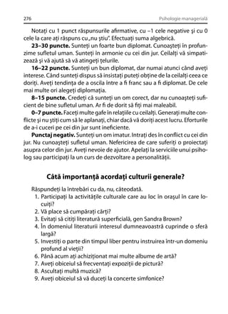 276

Psihologie managerială

Notaţi cu 1 punct răspunsurile aﬁrmative, cu –1 cele negative şi cu 0
cele la care aţi răspuns cu „nu ştiu”. Efectuaţi suma algebrică.
23–30 puncte. Sunteţi un foarte bun diplomat. Cunoaşteţi în profunzime suﬂetul uman. Sunteţi în armonie cu cei din jur. Ceilalţi vă simpatizează şi vă ajută să vă atingeţi ţelurile.
16–22 puncte. Sunteţi un bun diplomat, dar numai atunci când aveţi
interese. Când sunteţi dispus să insistaţi puteţi obţine de la ceilalţi ceea ce
doriţi. Aveţi tendinţa de a oscila între a ﬁ franc sau a ﬁ diplomat. De cele
mai multe ori alegeţi diplomaţia.
8–15 puncte. Credeţi că sunteţi un om corect, dar nu cunoaşteţi suﬁcient de bine suﬂetul uman. Ar ﬁ de dorit să ﬁţi mai maleabil.
0–7 puncte. Faceţi multe gafe în relaţiile cu ceilalţi. Generaţi multe conﬂicte şi nu ştiţi cum să le aplanaţi, chiar dacă vă doriţi acest lucru. Eforturile
de a-i cuceri pe cei din jur sunt ineﬁciente.
Punctaj negativ. Sunteţi un om imatur. Intraţi des în conﬂict cu cei din
jur. Nu cunoaşteţi suﬂetul uman. Nefericirea de care suferiţi o proiectaţi
asupra celor din jur. Aveţi nevoie de ajutor. Apelaţi la serviciile unui psiholog sau participaţi la un curs de dezvoltare a personalităţii.

Câtă importanţă acordaţi culturii generale?
Răspundeţi la întrebări cu da, nu, câteodată.
1. Participaţi la activităţile culturale care au loc în oraşul în care locuiţi?
2. Vă place să cumpăraţi cărţi?
3. Evitaţi să citiţi literatură superﬁcială, gen Sandra Brown?
4. În domeniul literaturii interesul dumneavoastră cuprinde o sferă
largă?
5. Investiţi o parte din timpul liber pentru instruirea într-un domeniu
profund al vieţii?
6. Până acum aţi achiziţionat mai multe albume de artă?
7. Aveţi obiceiul să frecventaţi expoziţii de pictură?
8. Ascultaţi multă muzică?
9. Aveţi obiceiul să vă duceţi la concerte simfonice?

 