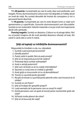 278

Psihologie managerială

11–20 puncte. Cunoştinţele pe care le aveţi, deşi sunt profunde, sunt
inegale. Pentru dumneavoastră cultura este mai degrabă un hobby decât
un mod de viaţă. Nu sunteţi deosebit de însetat de cunoaştere şi nici o
persoană foarte deschisă.
1–10 puncte. Cunoştinţele pe care le aveţi despre lume şi viaţă sunt
aproximative şi superﬁciale. Gusturile dumneavoastră sunt discutabile.
Sunteţi un om materialist. Valorile materiale vi se par mult mai importante
decât cele spirituale.
Punctaj negativ. Sunteţi un dezastru. Cultura nu vă atrage deloc. Nici
nu vă puteţi imagina cât de mult pierdeţi deoarece refuzaţi să luaţi, din
când în când câte o carte în mână.

Ştiţi să luptaţi cu inhibiţiile dumneavoastră?
Răspundeţi la întrebări cu da, nu, câteodată.
1. Sunteţi o persoană perseverentă?
2. Gândiţi pozitiv?
3. Puteţi vorbi în public fără să aveţi emoţii?
4. Ştiţi să vă impuneţi punctul de vedere?
5. Protestaţi dacă sunteţi nedreptăţit?
6. Aveţi o voinţă puternică?
7. Ştiţi cum să faceţi ca să nu cedaţi intimidărilor?
8. Spuneţi cu curaj ceea ce credeţi şi gândiţi?
9. Aveţi grijă ca insuccesele să nu vă demobilizeze?
10. Treceţi cu uşurinţă peste greutăţi?
11. Reuşiţi să treceţi cu uşurinţă peste părerile celor care încearcă să vă
inhibe?
12. Sunteţi un om franc?
13. Ştiţi să învăţaţi din greşelile proprii?
14. Luaţi exemplu de la persoane care au reuşit În viaţă?
15. Există persoane care vă ajută să treceţi peste momentele grele ale
vieţii?
16. Vă faceţi multe planuri de viitor?
17. Ştiţi să vă bucuraţi de viaţă?

 