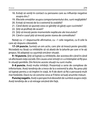 Anexe

279

18. Evitaţi să veniţi în contact cu persoane care au inﬂuenţe negative
asupra dvs.?
19. Efectele emoţiilor asupra comportamentului dvs. sunt neglijabile?
20. Evitaţi să treceţi de la o extremă la cealaltă?
21. Când doriţi să spuneţi ceea ce gândiţi vă găsiţi uşor cuvintele?
22. Ştiţi să proﬁtaţi de ocazii?
23. Ştiţi să treceţi peste momentele neplăcute ale trecutului?
24. Când e cazul ştiţi să treceţi peste starea de comoditate?
Notaţi cu +1 răspunsurile aﬁrmative, cu –1 cele negative, cu 0 cele la
care aţi răspuns câteodată.
17–24 puncte. Sunteţi un om activ, care ştie să treacă peste greutăţi.
Niciodată nu lăsaţi ca inhibiţiile să vă abată de la ţelurile pe care vi le-aţi
propus. Vă adaptaţi cu uşurinţă oricăror situaţii.
9–16 puncte. Ştiţi să luptaţi cu inhibiţiile, dar acestea din când în când
vă afectează viaţa socială. Din cauza unor emoţii vi s-a întâmplat să ﬁţi pus
în situaţii penibile. Din fericire aceste situaţii nu sunt multe.
0–8 puncte. Aveţi multe inhibiţii. Prezentaţi o serie de complexe de
inferioritate. Aveţi tendinţa de a trece de la o extremă la alta. Nu prea ştiţi
să luptaţi pentru a vă împlini în viaţă. Ar ﬁ de dorit să ﬁţi o persoană mult
mai hotărâtă. Dacă nu vă convine ceva ar ﬁ bine să luaţi anumite măsuri.
Punctaj negativ. Aveţi o perspectivă deosebit de sumbră asupra vieţii.
Aveţi tendinţa de a vă retrage oricând din faţă.

 