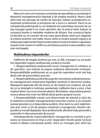 28

Psihologie managerială

Măsura în care sunt necesare cunoştinţe de specialitate şi cunoştinţe în
domeniul managementului depinde şi de treapta ierarhică. Atunci când
şeful este mai aproape de nivelul de execuţie, trebuie să predomine cunoştinţele profesionale şi priceperea de a lucra cu oamenii. Dacă nu au
competenţă profesională nu vor dobândi nici autoritatea necesară. Iar un
top manager poate ﬁ un mare specialist, dar, în primul rând, trebuie să
cunoască teoriile şi metodele moderne de dirijare. Este cunoscut faptul
că deciziile au un caracter de mai mare generalitate când sunt adoptate
la niveluri ierarhice mai înalte. Atunci când se încalcă această regulă şi se
elaborează reglementări foarte amănunţite la niveluri ierarhice superioare,
aceasta intră uneori în conﬂict cu activitatea practică a executanţilor, care
este mai bogată.

Multitudinea răspunderilor
Indiferent de treapta ierarhică pe care se aﬂă, managerii au cel puţin
trei răspunderi majore: profesională, juridică şi morală.
1. Responsabilitatea profesională revine managerului în calitatea sa
de specialist, care trebuie să asigure realizarea obiectivelor instituţiei.
Responsabilităţile profesionale au un grad de cuprindere mult mai larg
decât cele ale personalului executiv.
2. Responsabilitatea juridică decurge din necesitatea realizării procesului managerial prin respectarea legislaţiei existente în domeniul condus.
Managerul răspunde atât de munca sa, de modul cum conduce, cât şi de
tot ce se întâmplă în instituţia coordonată, indiferent dacă a ştiut, a fost
implicat direct sau nu în anumite abateri. Bineînţeles, răspunderea pentru
munca altora este mult mai diﬁcilă decât pentru propria muncă.
3. Responsabilităţile morale sunt determinate de statutul şi rolul său
în realizarea cerinţelor managementului resurselor umane; şi au cel puţin
aceeaşi greutate ca şi răspunderea juridică, chiar dacă nu sunt reglementate prin nimic şi ţin de propria conştiinţă a managerului. Deseori răspunderea morală depăşeşte sfera profesională, afectând viaţa pesonală a
oamenilor în afara procesului de muncă.
Interdependenţa responsabilităţilor manageriale se constată şi prin
aceea că neasumarea la timp a unor răspunderi morale poate să ducă
uneori la abateri sancţionate juridic. Dacă un manager, prin stilul său

 