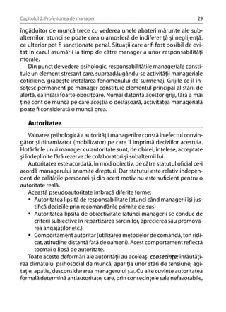 Capitolul 2. Profesiunea de manager

29

îngăduitor de muncă trece cu vederea unele abateri mărunte ale subalternilor, atunci se poate crea o amosferă de indiferenţă şi neglijenţă,
ce ulterior pot ﬁ sancţionate penal. Situaţii care ar ﬁ fost posibil de evitat în cazul asumării la timp de către manager a unor responsabilităţi
morale.
Din punct de vedere psihologic, responsabilităţile manageriale constituie un element stresant care, supraadăugându-se activităţii manageriale
cotidiene, grăbeşte instalarea fenomenului de surmenaj. Grijile ce îl însoţesc permanent pe manager constituie elementul principal al stării de
alertă, ea însăşi foarte obositoare. Numai datorită acestor griji, fără a mai
ţine cont de munca pe care aceştia o desfăşoară, activitatea managerială
poate ﬁ considerată o muncă grea.

Autoritatea
Valoarea psihologică a autorităţii managerilor constă în efectul convingător şi dinamizator (mobilizator) pe care îl imprimă deciziilor acestuia.
Hotărârile unui manager cu autoritate sunt, de obicei, înţelese, acceptate
şi îndeplinite fără rezerve de colaboratori şi subalternii lui.
Autoritatea este acordată, în mod obiectiv, de către statutul oﬁcial ce-i
acordă managerului anumite drepturi. Dar statutul este relativ independent de calităţile persoanei şi din acest motiv nu este suﬁcient pentru o
autoritate reală.
Această pseudoautoritate îmbracă diferite forme:
Autoritatea lipsită de responsabilitate (atunci când managerii îşi justiﬁcă deciziile prin recomandările primite de sus)
Autoritatea lipsită de obiectivitate (atunci managerii se conduc de
criterii subiective în repartizarea sarcinilor, aprecierea sau promovarea angajaţilor etc.)
Comportament autoritar (utilizarea metodelor de comandă, ton ridicat, atitudine distantă faţă de oameni). Acest comportament reﬂectă
tocmai o lipsă de autoritate.
Toate aceste deformări ale autorităţii au aceleaşi consecinţe: înrăutăţirea climatului psihosocial de muncă, apariţia unor stări de tensiune, agitaţie, apatie, desconsiderarea managerului ş.a. Cu alte cuvinte autoritatea
formală determină antiautoritate, care, prin consecinţele sale nefavorabile,

 