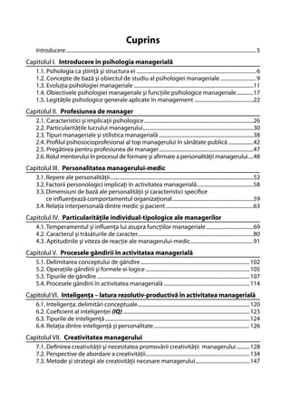 Cuprins
Introducere ................................................................................................................................................. 5

Capitolul I. Introducere în psihologia managerială
1.1. Psihologia ca ştiinţă şi structura ei ........................................................................................... 6
1.2. Concepte de bază şi obiectul de studiu al psihologiei manageriale ........................... 9
1.3. Evoluţia psihologiei manageriale ...........................................................................................11
1.4. Obiectivele psihologiei manageriale şi funcţiile psihologice manageriale .............17
1.5. Legităţile psihologice generale aplicate în management .............................................22

Capitolul II. Profesiunea de manager
2.1. Caracteristici şi implicaţii psihologice ...................................................................................26
2.2. Particularităţile lucrului managerului....................................................................................30
2.3. Tipuri manageriale şi stilistica managerială ........................................................................38
2.4. Proﬁlul psihosocioprofesional al top managerului în sănătate publică ...................42
2.5. Pregătirea pentru profesiunea de manager........................................................................47
2.6. Rolul mentorului în procesul de formare şi aﬁrmare a personalităţii managerului ....48

Capitolul III. Personalitatea managerului-medic
3.1. Repere ale personalităţii .............................................................................................................52
3.2. Factorii personologici implicaţi în activitatea managerială ...........................................58
3.3. Dimensiuni de bază ale personalităţii şi caracteristici speciﬁce
ce inﬂuenţează comportamentul organizaţional..............................................................59
3.4. Relaţia interpersonală dintre medic şi pacient ...................................................................63

Capitolul IV. Particularităţile individual-tipologice ale managerilor
4.1. Temperamentul şi inﬂuenţa lui asupra funcţiilor manageriale ....................................69
4.2. Caracterul şi trăsăturile de caracter........................................................................................80
4.3. Aptitudinile şi viteza de reacţie ale managerului-medic ................................................91

Capitolul V. Procesele gândirii în activitatea managerială
5.1. Delimitarea conceptului de gândire ................................................................................... 102
5.2. Operaţiile gândirii şi formele ei logice ............................................................................... 105
5.3. Tipurile de gândire .................................................................................................................... 107
5.4. Procesele gândirii în activitatea managerială ................................................................. 114

Capitolul VI. Inteligenţa – latura rezolutiv-productivă în activitatea managerială
6.1. Inteligenţa: delimitări conceptuale ..................................................................................... 120
6.2. Coeﬁcient al inteligenţei (IQ) ................................................................................................ 123
6.3. Tipurile de inteligenţă .............................................................................................................. 124
6.4. Relaţia dintre inteligenţă şi personalitate ......................................................................... 126

Capitolul VII. Creativitatea managerului
7.1. Deﬁnirea creativităţii şi necesitatea promovării creativităţii managerului .......... 128
7.2. Perspective de abordare a creativităţii............................................................................... 134
7.3. Metode şi strategii ale creativităţii necesare managerului ......................................... 147

 