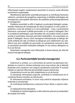 30

Psihologie managerială

inﬂuenţează negativ randamentul oamenilor în muncă, scade eﬁcienţa
economică a organizaţiei.
Manifestarea adevăratei autorităţi presupune şi contribuţia factorului
subiectiv, constituit din pregătirea, experienţa şi calităţile psihologice ale
managerului, principalele elemente ale proﬁlului psihosocioprofesional
al managerului.
Problema autorităţii se aﬂă în legătură cu principiul delegării competenţelor. Noţiunea de competenţă are două accepţiuni: în sens juridic reprezintă o sumă de atribuţii şi în sens psihologic – este o caracteristică
intrinsecă a persoanei (calităţi personale) ce nu poate ﬁ delegată. Deci
în accepţiune psihologică, spre deosebire de cea juridică (când se poate
acorda şi autoritatea necesară exercitării atribuţiilor), nici autoritatea nu
poate ﬁ delegată. Atunci când managerul intenţionează să delege din
unele atribuţii ale sale, el trebuie să aleagă pe acei colaboratori sau subalterni care, prin calităţile lor personale, au competenţa necesară şi deci
şi autoritatea exercitării atribuţiilor delegate. În caz contrar, delegarea va
ﬁ un act formal.
Autoritatea managerilor este inﬂuenţată, în bună măsură, de stilul de
muncă managerial adoptat.

2.2. Particularităţile lucrului managerului
Colectivul ca unitate, ca o comunitate de oameni îşi păstrează integritatea nu numai în virtutea existenţei unui scop comun, dar şi datorită
prezenţei unei conduceri care asigură coordonarea acţiunilor. În această
calitate se exprimă inﬂuenţa personalităţii asupra colectivului.
Conducătorul numit sau ales îndeplineşte un şir de funcţii:
a) înaintează, formulează scopurile, contribuie la introducerea lor în
conştiinţa ﬁecărui membru al colectivului;
b) stimulează activitatea, în acest scop având la dispoziţie mijloace
materiale şi nemateriale;
d) controlează desfăşurarea şi ducerea la bun sfârşit a acţiunii colective;
e) realizează funcţii educative;
f) stabileşte şi menţine legătura cu alte colective, precum şi conducători
de treaptă mai înaltă.

 
