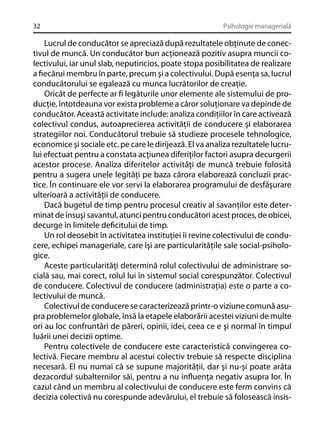 32

Psihologie managerială

Lucrul de conducător se apreciază după rezultatele obţinute de conectivul de muncă. Un conducător bun acţionează pozitiv asupra muncii colectivului, iar unul slab, neputincios, poate stopa posibilitatea de realizare
a ﬁecărui membru în parte, precum şi a colectivului. După esenţa sa, lucrul
conducătorului se egalează cu munca lucrătorilor de creaţie.
Oricât de perfecte ar ﬁ legăturile unor elemente ale sistemului de producţie, întotdeauna vor exista probleme a căror soluţionare va depinde de
conducător. Această activitate include: analiza condiţiilor în care activează
colectivul condus, autoaprecierea activităţii de conducere şi elaborarea
strategiilor noi. Conducătorul trebuie să studieze procesele tehnologice,
economice şi sociale etc. pe care le dirijează. El va analiza rezultatele lucrului efectuat pentru a constata acţiunea diferiţilor factori asupra decurgerii
acestor procese. Analiza diferitelor activităţi de muncă trebuie folosită
pentru a sugera unele legităţi pe baza cărora elaborează concluzii practice. În continuare ele vor servi la elaborarea programului de desfăşurare
ulterioară a activităţii de conducere.
Dacă bugetul de timp pentru procesul creativ al savanţilor este determinat de însuşi savantul, atunci pentru conducători acest proces, de obicei,
decurge în limitele deﬁcitului de timp.
Un rol deosebit în activitatea instituţiei îi revine colectivului de conducere, echipei manageriale, care îşi are particularităţile sale social-psihologice.
Aceste particularităţi determină rolul colectivului de administrare socială sau, mai corect, rolul lui în sistemul social corespunzător. Colectivul
de conducere. Colectivul de conducere (administraţia) este o parte a colectivului de muncă.
Colectivul de conducere se caracterizează printr-o viziune comună asupra problemelor globale, însă la etapele elaborării acestei viziuni de multe
ori au loc confruntări de păreri, opinii, idei, ceea ce e şi normal în timpul
luării unei decizii optime.
Pentru colectivele de conducere este caracteristică convingerea colectivă. Fiecare membru al acestui colectiv trebuie să respecte disciplina
necesară. El nu numai că se supune majorităţii, dar şi nu-şi poate arăta
dezacordul subalternilor săi, pentru a nu inﬂuenţa negativ asupra lor. În
cazul când un membru al colectivului de conducere este ferm convins că
decizia colectivă nu corespunde adevărului, el trebuie să folosească insis-

 