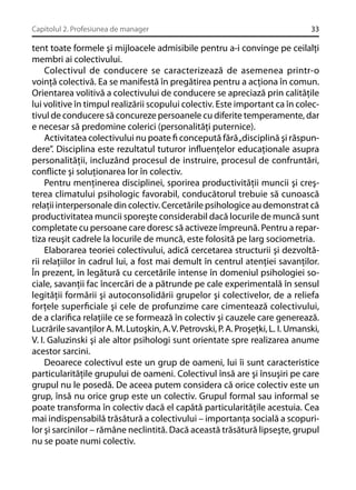 Capitolul 2. Profesiunea de manager

33

tent toate formele şi mijloacele admisibile pentru a-i convinge pe ceilalţi
membri ai colectivului.
Colectivul de conducere se caracterizează de asemenea printr-o
voinţă colectivă. Ea se manifestă în pregătirea pentru a acţiona în comun.
Orientarea volitivă a colectivului de conducere se apreciază prin calităţile
lui volitive în timpul realizării scopului colectiv. Este important ca în colectivul de conducere să concureze persoanele cu diferite temperamente, dar
e necesar să predomine colerici (personalităţi puternice).
Activitatea colectivului nu poate ﬁ concepută fără „disciplină şi răspundere”. Disciplina este rezultatul tuturor inﬂuenţelor educaţionale asupra
personalităţii, incluzând procesul de instruire, procesul de confruntări,
conﬂicte şi soluţionarea lor în colectiv.
Pentru menţinerea disciplinei, sporirea productivităţii muncii şi creşterea climatului psihologic favorabil, conducătorul trebuie să cunoască
relaţii interpersonale din colectiv. Cercetările psihologice au demonstrat că
productivitatea muncii sporeşte considerabil dacă locurile de muncă sunt
completate cu persoane care doresc să activeze împreună. Pentru a repartiza reuşit cadrele la locurile de muncă, este folosită pe larg sociometria.
Elaborarea teoriei colectivului, adică cercetarea structurii şi dezvoltării relaţiilor în cadrul lui, a fost mai demult în centrul atenţiei savanţilor.
În prezent, în legătură cu cercetările intense în domeniul psihologiei sociale, savanţii fac încercări de a pătrunde pe cale experimentală în sensul
legităţii formării şi autoconsolidării grupelor şi colectivelor, de a reliefa
forţele superﬁciale şi cele de profunzime care cimentează colectivului,
de a clariﬁca relaţiile ce se formează în colectiv şi cauzele care generează.
Lucrările savanţilor A. M. Lutoşkin, A. V. Petrovski, P. A. Proşeţki, L. I. Umanski,
V. I. Galuzinski şi ale altor psihologi sunt orientate spre realizarea anume
acestor sarcini.
Deoarece colectivul este un grup de oameni, lui îi sunt caracteristice
particularităţile grupului de oameni. Colectivul însă are şi însuşiri pe care
grupul nu le posedă. De aceea putem considera că orice colectiv este un
grup, însă nu orice grup este un colectiv. Grupul formal sau informal se
poate transforma în colectiv dacă el capătă particularităţile acestuia. Cea
mai indispensabilă trăsătură a colectivului – importanţa socială a scopurilor şi sarcinilor – rămâne neclintită. Dacă această trăsătură lipseşte, grupul
nu se poate numi colectiv.

 