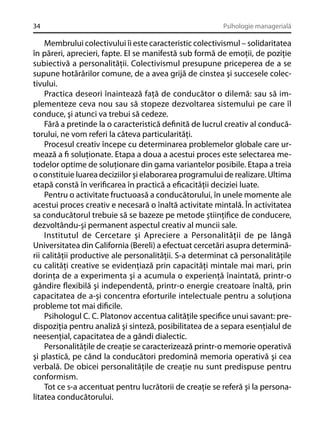 34

Psihologie managerială

Membrului colectivului îi este caracteristic colectivismul – solidaritatea
în păreri, aprecieri, fapte. El se manifestă sub formă de emoţii, de poziţie
subiectivă a personalităţii. Colectivismul presupune priceperea de a se
supune hotărârilor comune, de a avea grijă de cinstea şi succesele colectivului.
Practica deseori înaintează faţă de conducător o dilemă: sau să implementeze ceva nou sau să stopeze dezvoltarea sistemului pe care îl
conduce, şi atunci va trebui să cedeze.
Fără a pretinde la o caracteristică deﬁnită de lucrul creativ al conducătorului, ne vom referi la câteva particularităţi.
Procesul creativ începe cu determinarea problemelor globale care urmează a ﬁ soluţionate. Etapa a doua a acestui proces este selectarea metodelor optime de soluţionare din gama variantelor posibile. Etapa a treia
o constituie luarea deciziilor şi elaborarea programului de realizare. Ultima
etapă constă în veriﬁcarea în practică a eﬁcacităţii deciziei luate.
Pentru o activitate fructuoasă a conducătorului, în unele momente ale
acestui proces creativ e necesară o înaltă activitate mintală. În activitatea
sa conducătorul trebuie să se bazeze pe metode ştiinţiﬁce de conducere,
dezvoltându-şi permanent aspectul creativ al muncii sale.
Institutul de Cercetare şi Apreciere a Personalităţii de pe lângă
Universitatea din California (Bereli) a efectuat cercetări asupra determinării calităţii productive ale personalităţii. S-a determinat că personalităţile
cu calităţi creative se evidenţiază prin capacităţi mintale mai mari, prin
dorinţa de a experimenta şi a acumula o experienţă înaintată, printr-o
gândire ﬂexibilă şi independentă, printr-o energie creatoare înaltă, prin
capacitatea de a-şi concentra eforturile intelectuale pentru a soluţiona
probleme tot mai diﬁcile.
Psihologul C. C. Platonov accentua calităţile speciﬁce unui savant: predispoziţia pentru analiză şi sinteză, posibilitatea de a separa esenţialul de
neesenţial, capacitatea de a gândi dialectic.
Personalităţile de creaţie se caracterizează printr-o memorie operativă
şi plastică, pe când la conducători predomină memoria operativă şi cea
verbală. De obicei personalităţile de creaţie nu sunt predispuse pentru
conformism.
Tot ce s-a accentuat pentru lucrătorii de creaţie se referă şi la personalitatea conducătorului.

 