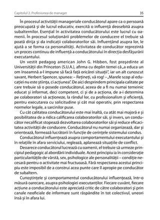 Capitolul 2. Profesiunea de manager

35

În procesul activităţii manageriale conducătorul apare ca o persoană
preocupată şi de lucrul educativ, exercită o inﬂuenţă deosebită asupra
subalternilor. Esenţial în activitatea conducătorului este lucrul cu oamenii. În procesul soluţionării problemelor de conducere el trebuie să
poată dirija şi da indicaţii colaboratorilor săi. Inﬂuenţând asupra lor, le
ajută a se forma ca personalităţi. Activitatea de conducător reprezintă
un proces continuu de inﬂuenţă a conducătorului în direcţia desfăşurării
executantului.
Un vestit pedagog american John G. Hibben, fost preşedinte al
Universităţii din Princeton (S.U.A.), aﬁrma cu deplin temei că „a educa un
om înseamnă a-l impune să facă faţă oricărei situaţii”, iar un alt cunoscut
savant, Herbert Spencer, spunea: – Reţineţi, vă rog! – „Marele scop al educaţiei nu este ştiinţa, ci acţiunea”. De aici desprindem principala calitate pe
care trebuie să o posede conducătorul, aceea de a ﬁ nu numai temeinic
educat şi informat, deci competent, ci şi de a acţiona, de a-i determina
pe colaboratori să acţioneze, la rândul lor, cu profesionalism şi eﬁcienţă,
pentru executarea cu solicitudine şi cât mai operativ, prin respectarea
normelor legale, a sarcinilor puse.
Cu cât calitatea conducătorului este mai înaltă, cu atât mai majoră e şi
posibilitatea de a ridica caliﬁcarea colaboratorilor săi, şi invers, un conducător necaliﬁcat stopează dezvoltarea colaboratorilor săi şi reduce eﬁcacitatea activităţii de conducere. Conducătorul nu numai organizează, dar şi
orientează, formează lucrătorii în funcţie de cerinţele sistemului condus.
Conducătorul inﬂuenţează asupra comportamentului executantului şi
în relaţiile în afara serviciului, reglează, aplanează situaţiile de conﬂict.
Deoarece conducătorul lucrează cu oamenii, el trebuie să urmeze principiul pedagogic al abordării individuale. Acest principiu ia în consideraţie
particularităţile de vârstă, sex, psihologice ale personalităţii – condiţie necesară pentru o activitate mai fructuoasă. Fără respectarea acestui principiu este imposibil de a construi acea punte care îl apropie pe conducător
de subaltern.
Cunoştinţele şi comportamentul conducătorului inﬂuenţează, într-o
măsură oarecare, asupra psihologiei executanţilor. Fiecare cuvânt, ﬁecare
acţiune a conducătorului este apreciată critic de către colaboratori şi prin
canale neoﬁciale de informare sunt răspândite în tot colectivul, uneori
însă şi în afara lui.

 