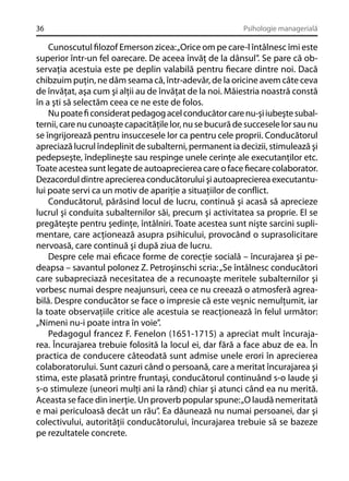 36

Psihologie managerială

Cunoscutul ﬁlozof Emerson zicea: „Orice om pe care-l întâlnesc îmi este
superior într-un fel oarecare. De aceea învăţ de la dânsul”. Se pare că observaţia acestuia este pe deplin valabilă pentru ﬁecare dintre noi. Dacă
chibzuim puţin, ne dăm seama că, într-adevăr, de la oricine avem câte ceva
de învăţat, aşa cum şi alţii au de învăţat de la noi. Măiestria noastră constă
în a şti să selectăm ceea ce ne este de folos.
Nu poate ﬁ considerat pedagog acel conducător care nu-şi iubeşte subalternii, care nu cunoaşte capacităţile lor, nu se bucură de succesele lor sau nu
se îngrijorează pentru insuccesele lor ca pentru cele proprii. Conducătorul
apreciază lucrul îndeplinit de subalterni, permanent ia decizii, stimulează şi
pedepseşte, îndeplineşte sau respinge unele cerinţe ale executanţilor etc.
Toate acestea sunt legate de autoaprecierea care o face ﬁecare colaborator.
Dezacordul dintre aprecierea conducătorului şi autoaprecierea executantului poate servi ca un motiv de apariţie a situaţiilor de conﬂict.
Conducătorul, părăsind locul de lucru, continuă şi acasă să aprecieze
lucrul şi conduita subalternilor săi, precum şi activitatea sa proprie. El se
pregăteşte pentru şedinţe, întâlniri. Toate acestea sunt nişte sarcini suplimentare, care acţionează asupra psihicului, provocând o suprasolicitare
nervoasă, care continuă şi după ziua de lucru.
Despre cele mai eﬁcace forme de corecţie socială – încurajarea şi pedeapsa – savantul polonez Z. Petroşinschi scria: „Se întâlnesc conducători
care subapreciază necesitatea de a recunoaşte meritele subalternilor şi
vorbesc numai despre neajunsuri, ceea ce nu creează o atmosferă agreabilă. Despre conducător se face o impresie că este veşnic nemulţumit, iar
la toate observaţiile critice ale acestuia se reacţionează în felul următor:
„Nimeni nu-i poate intra în voie”.
Pedagogul francez F. Fenelon (1651-1715) a apreciat mult încurajarea. Încurajarea trebuie folosită la locul ei, dar fără a face abuz de ea. În
practica de conducere câteodată sunt admise unele erori în aprecierea
colaboratorului. Sunt cazuri când o persoană, care a meritat încurajarea şi
stima, este plasată printre fruntaşi, conducătorul continuând s-o laude şi
s-o stimuleze (uneori mulţi ani la rând) chiar şi atunci când ea nu merită.
Aceasta se face din inerţie. Un proverb popular spune: „O laudă nemeritată
e mai periculoasă decât un rău”. Ea dăunează nu numai persoanei, dar şi
colectivului, autorităţii conducătorului, încurajarea trebuie să se bazeze
pe rezultatele concrete.

 