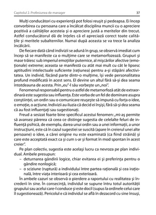 Capitolul 2. Profesiunea de manager

37

Mulţi conducători cu experienţă pot folosi reuşit şi pedeapsa. Ei încep
convorbirea cu persoana care a încălcat disciplina muncii cu o apreciere
pozitivă a calităţilor acesteia şi o apreciere justă a meritelor din trecut.
Astfel conducătorul dă de înţeles că el apreciază corect toate calităţile şi meritele subalternilor. Numai după aceasta se va trece la analiza
încălcării.
De ﬁecare dată când indivizii se adună în grup, se observă imediat cum
încep să se manifeste ca o mulţime care se metamorfozează. Grupuri şi
mase trăiesc sub imperiul emoţiilor puternice, al mişcărilor afective (emoţionale) extreme; aceasta se manifestă cu atât mai mult cu cât le lipsesc
aptitudini intelectuale suﬁciente (raţiunea) pentru a-şi stăpâni afectivitatea. Un individ, făcând parte dintr-o mulţime, îşi vede personalitatea
profund modiﬁcată în acest sens. El devine un altul fără să-şi dea seama
întotdeauna de acesta. Prin „eu”-l său vorbeşte un „noi”.
Fenomenul responsabil pentru o astfel de metamorfoză atât de extraordinară este sugestia sau inﬂuenţa. Este vorba de un fel de dominare asupra
conştiinţei, un ordin sau o comunicare reuşeşte să impună cu forţa o idee,
o emoţie, o acţiune. Indivizii au iluzia că decid ei înşişi, fără să-şi dea seama
că au fost inﬂuenţaţi sau sugestionaţi.
Freud a sesizat foarte bine speciﬁcul acestui fenomen: „mi-aş permite
să avansez părerea că ceea ce distinge sugestia de celelalte feluri de inﬂuenţă psihică, de exemplu, darea unui ordin sau a unei informaţii, a unor
instrucţiuni, este că în cazul sugestiei se suscită (apare în creierul unei alte
persoane) o idee, a cărei origine nu este examinată (ca ﬁind străină) şi
care este acceptată exact ca şi cum s-ar şi format în mod spontan în acest
creier”.
Pe plan colectiv, sugestia este acelaşi lucru ca nevroza pe plan individual. Ambele presupun:
– deturnarea gândirii logice, chiar evitarea ei şi preferinţa pentru o
gândire nonlogică;
– o sciziune (ruptură) a individului între partea raţională şi cea iraţională, între viaţa interioară şi cea exterioară.
În ambele cazuri se observă o pierdere a raportului cu realitatea şi încrederii în sine. În consecinţă, individul se supune întru totul autorităţii
grupului sau acelui care-l conduce şi este docil (supus la ordinele celui care
îl sugestionează). Pericolul e că individul se aﬂă în dezacord cu sine însuşi,

 
