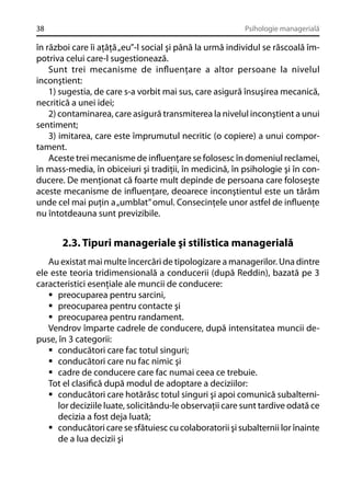 38

Psihologie managerială

în război care îi aţâţă „eu”-l social şi până la urmă individul se răscoală împotriva celui care-l sugestionează.
Sunt trei mecanisme de inﬂuenţare a altor persoane la nivelul
inconştient:
1) sugestia, de care s-a vorbit mai sus, care asigură însuşirea mecanică,
necritică a unei idei;
2) contaminarea, care asigură transmiterea la nivelul inconştient a unui
sentiment;
3) imitarea, care este împrumutul necritic (o copiere) a unui comportament.
Aceste trei mecanisme de inﬂuenţare se folosesc în domeniul reclamei,
în mass-media, în obiceiuri şi tradiţii, în medicină, în psihologie şi în conducere. De menţionat că foarte mult depinde de persoana care foloseşte
aceste mecanisme de inﬂuenţare, deoarece inconştientul este un tărâm
unde cel mai puţin a „umblat” omul. Consecinţele unor astfel de inﬂuenţe
nu întotdeauna sunt previzibile.

2.3. Tipuri manageriale şi stilistica managerială
Au existat mai multe încercări de tipologizare a managerilor. Una dintre
ele este teoria tridimensională a conducerii (după Reddin), bazată pe 3
caracteristici esenţiale ale muncii de conducere:
preocuparea pentru sarcini,
preocuparea pentru contacte şi
preocuparea pentru randament.
Vendrov împarte cadrele de conducere, după intensitatea muncii depuse, în 3 categorii:
conducători care fac totul singuri;
conducători care nu fac nimic şi
cadre de conducere care fac numai ceea ce trebuie.
Tot el clasiﬁcă după modul de adoptare a deciziilor:
conducători care hotărăsc totul singuri şi apoi comunică subalternilor deciziile luate, solicitându-le observaţii care sunt tardive odată ce
decizia a fost deja luată;
conducători care se sfătuiesc cu colaboratorii şi subalternii lor înainte
de a lua decizii şi

 
