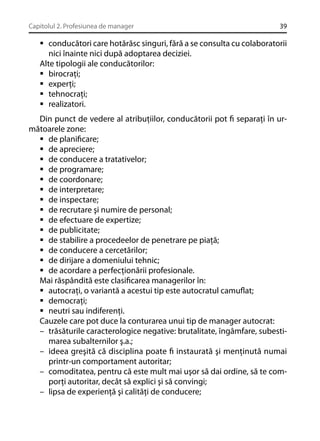 Capitolul 2. Profesiunea de manager

39

conducători care hotărăsc singuri, fără a se consulta cu colaboratorii
nici înainte nici după adoptarea deciziei.
Alte tipologii ale conducătorilor:
birocraţi;
experţi;
tehnocraţi;
realizatori.
Din punct de vedere al atribuţiilor, conducătorii pot ﬁ separaţi în următoarele zone:
de planiﬁcare;
de apreciere;
de conducere a tratativelor;
de programare;
de coordonare;
de interpretare;
de inspectare;
de recrutare şi numire de personal;
de efectuare de expertize;
de publicitate;
de stabilire a procedeelor de penetrare pe piaţă;
de conducere a cercetărilor;
de dirijare a domeniului tehnic;
de acordare a perfecţionării profesionale.
Mai răspândită este clasiﬁcarea managerilor în:
autocraţi, o variantă a acestui tip este autocratul camuﬂat;
democraţi;
neutri sau indiferenţi.
Cauzele care pot duce la conturarea unui tip de manager autocrat:
– trăsăturile caracterologice negative: brutalitate, îngâmfare, subestimarea subalternilor ş.a.;
– ideea greşită că disciplina poate ﬁ instaurată şi menţinută numai
printr-un comportament autoritar;
– comoditatea, pentru că este mult mai uşor să dai ordine, să te comporţi autoritar, decât să explici şi să convingi;
– lipsa de experienţă şi calităţi de conducere;

 