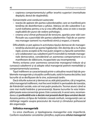 40

Psihologie managerială

– copierea comportamentului şeﬁlor ierarhic-superiori (mentalitate
depăşită, destul de răspândită);
Consecinţele unei conduceri autocrate:
– reacţia de apărare din partea subordonaţilor, care se manifestă prin
tendinţa de dezinformare a şefului. Adesea cei din subordine îi ascund realitatea pentru a nu-şi crea diﬁcultăţi, ceea ce este o reacţie
explicabilă din punct de vedere psihologic;
– crearea unui climat psihosocial de tensiune, apariţia unor stări conﬂictuale sau a pasivităţii din partea subalternilor. Faţă de un asemenea manager oamenii nu manifestă stimă şi respect, ci teamă.
Diﬁcultăţile ce pot apărea în activitatea tipului democrat de manager:
– tendinţa alunecării pe panta îngăduinţei. Din dorinţa de a nu ﬁ prea
rigid, acesta acceptă să ﬁe mai puţin exigent cu lipsurile oamenilor;
– unii colaboratori sau subalterni pot ﬁ insensibili la metode manageriale democratice, considerând un asemenea comportament ca o
manifestare de slăbiciune, incapacitate sau incompetenţă.
Pentru evitarea unor asemenea consecinţe managerul trebuie să-şi
cunoască subalternii şi să adopte stilul managerial potrivit mentalităţii şi
comportamentului acestora.
Tipul indiferent se caracterizează printr-o atitudine neutră faţă de problemele manageriale şi situaţiile conﬂictuale, ezită în luarea deciziilor, lasă
lucrurile să se desfăşoare de la sine, acţionează tardiv.
Dacă stilurile autocrat şi democrat au atât părţi pozitive, cât şi negative,
stilul managerial indiferent, mai frecvent întâlnit în perioadele de tranziţie,
de frământări sociale, este cel mai puţin productiv. Tocmai atunci când se
cere mai multă hotărâre şi perseverenţă, lăsarea lucrurilor la voia întâmplării poate avea consecinţe grave. Este cunoscută, în acest sens, recomandarea că preferabilă este o decizie mai proastă decât lipsa oricărei decizii.
Aceasta pentru că lipsa de hotărâre creează confuzii, nesiguranţă care se
răsfrânge negativ asupra procesului de muncă şi climatului psihosocial
din organizaţie.

Stilistica managerială
Ca orice clasiﬁcare, şi tipologizarea managerilor este imperfectă.
Conform rezultatelor cercetărilor ştiinţiﬁce, explicarea stilului managerial

 