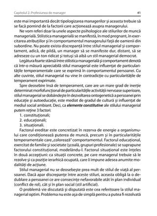 Capitolul 2. Profesiunea de manager

41

este mai importantă decât tipologizarea managerilor şi aceasta trebuie să
se facă pornind de la factorii care acţionează asupra managerului.
Ne vom referi doar la unele aspecte psihologice ale stilurilor de muncă
managerială. Stilistica managerială se manifestă, în mod pregnant, în exercitarea atribuţiilor şi în comportamentul managerului faţă de oamenii din
subordine. Nu poate exista discrepanţă între stilul managerial şi comportament, adică, de pildă, un manager să se manifeste dur, distant, să se
adreseze cu un ton ridicat şi totuşi să aibă un stil managerial democrat.
Legătura foarte stânsă între stilistica managerială şi comportament denotă
că într-o măsură apreciabilă stilul managerial este inﬂuenţat de particularităţile temperamentale care se exprimă în comportamentul persoanei. Cu
alte cuvinte, stilul managerial nu vine în contradicţie cu particularităţile de
temperament exprimate.
Spre deosebire însă de temperament, care are un mare grad de inerţie
determinat morfofuncţional de particularităţile activităţii nervoase superioare,
stilul managerial se dobândeşte în dezvoltarea ontogenetică a persoanei prin
educaţie şi autoeducaţie, este mediat de gradul de cultură şi inﬂuenţat de
mediul social ambiant. Deci, ca elemente constitutive ale stilului managerial
putem reţine 3 factori:
1. constituţionali;
2. educaţionali;
3. situaţionali.
Factorul ereditar este concretizat în rezerva de energie a organismului care condiţionează puterea de muncă, precum şi în particularităţile
temperamentale care „colorează” comportamentul. Factorul educaţional,
exercitat de familie şi societate (şcoală, grupuri profesionale) se suprapune
factorului constituţional, modelându-l. Factorul situaţional este înţeles
în două accepţiuni: ca situaţii concrete, pe care managerul trebuie să le
rezolve şi ca poziţie ierarhică ocupată, care îi impune adesea anumite modalităţi de acţiune.
Stilul managerial nu se deosebeşte prea mult de stilul de viaţă al persoanei. Dacă apar discrepanţe între aceste stiluri, aceasta obligă la o dedublare a persoanei ce are consecinţe nefavorabile atât în plan individual
(conﬂict de rol), cât şi în plan social (stil artiﬁcial).
O problemă vie discutată şi disputată este cea referitoare la stilul managerial optim. Problema nu este aşa de simplă pentru a putea ﬁ rezolvată

 