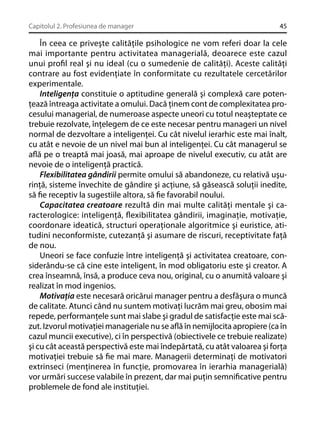 Capitolul 2. Profesiunea de manager

45

În ceea ce priveşte calităţile psihologice ne vom referi doar la cele
mai importante pentru activitatea managerială, deoarece este cazul
unui proﬁl real şi nu ideal (cu o sumedenie de calităţi). Aceste calităţi
contrare au fost evidenţiate în conformitate cu rezultatele cercetărilor
experimentale.
Inteligenţa constituie o aptitudine generală şi complexă care potenţează întreaga activitate a omului. Dacă ţinem cont de complexitatea procesului managerial, de numeroase aspecte uneori cu totul neaşteptate ce
trebuie rezolvate, înţelegem de ce este necesar pentru manageri un nivel
normal de dezvoltare a inteligenţei. Cu cât nivelul ierarhic este mai înalt,
cu atât e nevoie de un nivel mai bun al inteligenţei. Cu cât managerul se
aﬂă pe o treaptă mai joasă, mai aproape de nivelul executiv, cu atât are
nevoie de o inteligenţă practică.
Flexibilitatea gândirii permite omului să abandoneze, cu relativă uşurinţă, sisteme învechite de gândire şi acţiune, să găsească soluţii inedite,
să ﬁe receptiv la sugestiile altora, să ﬁe favorabil noului.
Capacitatea creatoare rezultă din mai multe calităţi mentale şi caracterologice: inteligenţă, ﬂexibilitatea gândirii, imaginaţie, motivaţie,
coordonare ideatică, structuri operaţionale algoritmice şi euristice, atitudini neconformiste, cutezanţă şi asumare de riscuri, receptivitate faţă
de nou.
Uneori se face confuzie între inteligenţă şi activitatea creatoare, considerându-se că cine este inteligent, în mod obligatoriu este şi creator. A
crea înseamnă, însă, a produce ceva nou, original, cu o anumită valoare şi
realizat în mod ingenios.
Motivaţia este necesară oricărui manager pentru a desfăşura o muncă
de calitate. Atunci când nu suntem motivaţi lucrăm mai greu, obosim mai
repede, performanţele sunt mai slabe şi gradul de satisfacţie este mai scăzut. Izvorul motivaţiei manageriale nu se aﬂă în nemijlocita apropiere (ca în
cazul muncii executive), ci în perspectivă (obiectivele ce trebuie realizate)
şi cu cât această perspectivă este mai îndepărtată, cu atât valoarea şi forţa
motivaţiei trebuie să ﬁe mai mare. Managerii determinaţi de motivatori
extrinseci (menţinerea în funcţie, promovarea în ierarhia managerială)
vor urmări succese valabile în prezent, dar mai puţin semniﬁcative pentru
problemele de fond ale instituţiei.

 
