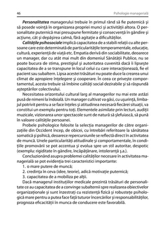 46

Psihologie managerială

Personalitatea managerului trebuie în primul rând să ﬁe puternică şi
să posede voinţă în organizarea propriei munci şi activităţii altora. O personalitate puternică mai presupune fermitate şi consecvenţă în gândire şi
acţiune, cât şi depăşirea calmă, fără agitaţie a diﬁcultăţilor.
Calităţile psihosociale implică capacitatea de a stabili relaţii cu alte persoane care este determinată de particularităţile temperamentale, educaţie,
cultură, experienţă de viaţă etc. Empatia derivă din sociabilitate, deoarece
un manager, dar cu atât mai mult din domeniul Sănătăţii Publice, nu se
poate bucura de stima, prestigiul şi autoritatea cuvenită dacă îi lipseşte
capacitatea de a se transpune în locul celui cu care interacţionează, ﬁe el
pacient sau subaltern. Lipsa acestei trăsături nu poate duce la crearea unui
climat de apropiere înţelegere şi cooperare. În ceea ce priveşte comportamentul, acesta trebuie să îmbine calităţi social dezirabile şi să răspundă
aşteptărilor colectivului.
Necesitatea orizontului cultural larg al managerilor nu mai este astăzi
pusă de nimeni la îndoială. Un manager cultivat va găsi, cu uşurinţă, limbajul potrivit pentru a se face înţeles şi atitudinea necesară ﬁecărei situaţii, va
constitui un exemplu pentru toţi. Elementele asimilate prin lecturi, audiţii
muzicale, vizionarea unor spectacole sunt de natură să şlefuiască, să pună
în valoare calităţile persoanei.
Probele psihologice folosite la selecţia managerilor de către organizaţiile din Occident încep, de obicei, cu întrebări referitoare la sănătatea
somatică şi psihică, deoarece repercursiunile se reﬂectă direct în activitatea
de muncă. Unele particularităţi atitudinale şi comportamentale, în condiţiile promovării se pot accentua şi evolua spre un stil autoritar, despotic
(exemplu: rigiditate în gândire, încăpăţânare, intoleranţă ş.a.).
Concluzionând asupra problemei calităţilor necesare în activitatea managerială se pot evidenţia trei caracteristici importante:
1. o mare putere de muncă;
2. credinţa în ceva (idee, teorie), adică motivaţie puternică;
3. capacitatea de a mobiliza pe alţii.
Dacă managerul instituţiilor medicale prezintă trăsături de personalitate ce au capacitatea de a convinge subalternii spre realizarea obiectivelor
organizaţionale şi sunt înzestraţi cu rezistenţă ﬁzică şi robusteţe psihologică mare pentru a putea face faţă tuturor încercărilor şi responsabilităţilor,
prognoza eﬁcacităţii în munca de conducere este favorabilă.

 