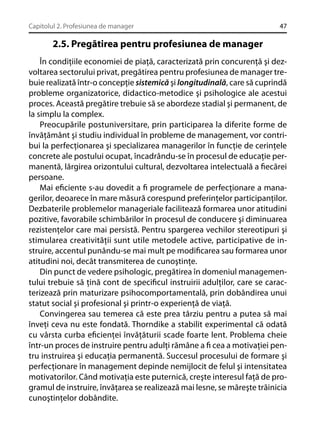 Capitolul 2. Profesiunea de manager

47

2.5. Pregătirea pentru profesiunea de manager
În condiţiile economiei de piaţă, caracterizată prin concurenţă şi dezvoltarea sectorului privat, pregătirea pentru profesiunea de manager trebuie realizată într-o concepţie sistemică şi longitudinală, care să cuprindă
probleme organizatorice, didactico-metodice şi psihologice ale acestui
proces. Această pregătire trebuie să se abordeze stadial şi permanent, de
la simplu la complex.
Preocupările postuniversitare, prin participarea la diferite forme de
învăţământ şi studiu individual în probleme de management, vor contribui la perfecţionarea şi specializarea managerilor în funcţie de cerinţele
concrete ale postului ocupat, încadrându-se în procesul de educaţie permanentă, lărgirea orizontului cultural, dezvoltarea intelectuală a ﬁecărei
persoane.
Mai eﬁciente s-au dovedit a ﬁ programele de perfecţionare a managerilor, deoarece în mare măsură corespund preferinţelor participanţilor.
Dezbaterile problemelor manageriale facilitează formarea unor atitudini
pozitive, favorabile schimbărilor în procesul de conducere şi diminuarea
rezistenţelor care mai persistă. Pentru spargerea vechilor stereotipuri şi
stimularea creativităţii sunt utile metodele active, participative de instruire, accentul punându-se mai mult pe modiﬁcarea sau formarea unor
atitudini noi, decât transmiterea de cunoştinţe.
Din punct de vedere psihologic, pregătirea în domeniul managementului trebuie să ţină cont de speciﬁcul instruirii adulţilor, care se caracterizează prin maturizare psihocomportamentală, prin dobândirea unui
statut social şi profesional şi printr-o experienţă de viaţă.
Convingerea sau temerea că este prea târziu pentru a putea să mai
înveţi ceva nu este fondată. Thorndike a stabilit experimental că odată
cu vârsta curba eﬁcienţei învăţăturii scade foarte lent. Problema cheie
într-un proces de instruire pentru adulţi rămâne a ﬁ cea a motivaţiei pentru instruirea şi educaţia permanentă. Succesul procesului de formare şi
perfecţionare în management depinde nemijlocit de felul şi intensitatea
motivatorilor. Când motivaţia este puternică, creşte interesul faţă de programul de instruire, învăţarea se realizează mai lesne, se măreşte trăinicia
cunoştinţelor dobândite.

 