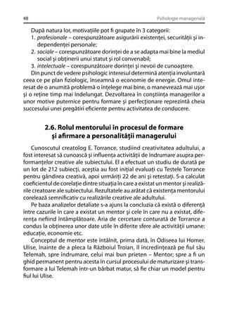 48

Psihologie managerială

După natura lor, motivaţiile pot ﬁ grupate în 3 categorii:
1. profesionale – corespunzătoare asigurării existenţei, securităţii şi independenţei personale;
2. sociale – corespunzătoare dorinţei de a se adapta mai bine la mediul
social şi obţinerii unui statut şi rol convenabil;
3. intelectuale – corespunzătoare dorinţei şi nevoii de cunoaştere.
Din punct de vedere psihologic interesul determină atenţia involuntară
ceea ce pe plan ﬁziologic, înseamnă o economie de energie. Omul interesat de o anumită problemă o înţelege mai bine, o manevrează mai uşor
şi o reţine timp mai îndelungat. Dezvoltarea în conştiinţa managerilor a
unor motive puternice pentru formare şi perfecţionare reprezintă cheia
succesului unei pregătiri eﬁciente pentru activitatea de conducere.

2.6. Rolul mentorului în procesul de formare
şi aﬁrmare a personalităţii managerului
Cunoscutul creatolog E. Torrance, studiind creativitatea adultului, a
fost interesat să cunoască şi inﬂuenţa activităţii de îndrumare asupra performanţelor creative ale subiectului. El a efectuat un studiu de durată pe
un lot de 212 subiecţi, aceştia au fost iniţial evaluaţi cu Testele Torrance
pentru gândirea creativă, apoi urmăriţi 22 de ani şi retestaţi. S-a calculat
coeﬁcientul de corelaţie dintre situaţia în care a existat un mentor şi realizările creatoare ale subiectului. Rezultatele au arătat că existenţa mentorului
corelează semniﬁcativ cu realizările creative ale adultului.
Pe baza analizelor detaliate s-a ajuns la concluzia că există o diferenţă
între cazurile în care a existat un mentor şi cele în care nu a existat, diferenţa neﬁind întâmplătoare. Aria de cercetare conturată de Torrance a
condus la obţinerea unor date utile în diferite sfere ale activităţii umane:
educaţie, economie etc.
Conceptul de mentor este întâlnit, prima dată, în Odiseea lui Homer.
Ulise, înainte de a pleca la Războiul Troian, îl încredinţează pe ﬁul său
Telemah, spre îndrumare, celui mai bun prieten – Mentor; spre a ﬁ un
ghid permanent pentru acesta în cursul procesului de maturizare şi transformare a lui Telemah într-un bărbat matur, să ﬁe chiar un model pentru
ﬁul lui Ulise.

 