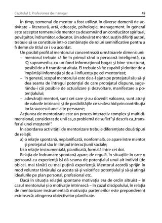 Capitolul 2. Profesiunea de manager

49

În timp, termenul de mentor a fost utilizat în diverse domenii de activitate – literatură, artă, educaţie, psihologie, management. În general
este acceptat termenul de mentor ca desemnând un conducător spiritual,
povăţuitor, îndrumător, educator. Un adevărat mentor, susţin diferiţi autori,
trebuie să se constituie într-o combinaţie de roluri semniﬁcative pentru a
ﬁ demn de titlul ce i s-a acordat.
Un posibil proﬁl al mentorului concentrează următoarele dimensiuni:
– mentorul trebuie să ﬁe în primul rând o persoană inteligentă, cu
IQ supramediu, cu un fond informaţional bogat şi bine structurat,
posibil de a ﬁ transferat altuia. El trebuie să ﬁe capabil şi doritor de a
împărtăşi informaţia şi de a-l inﬂuenţa pe cel mentorizat;
– în general, scopul mentorului este de a-l ajuta pe protejatul său să-şi
dea seama de întregul potenţial de care protejatul dispune, sugerându-i căi posibile de actualizare şi dezvoltare, manifestare a potenţialului;
– adevăraţii mentori, sunt cei care şi-au dovedit valoarea, sunt atraşi
de valorile intrinseci şi de posibilităţile ce se deschid prin contribuţia
lor la succesul unei alte persoane;
Acţiunea de mentorizare este un proces interactiv complex şi multidimensional, considerat de unii ca „o problemă de suﬂet” şi descris ca „transfer al unei moşteniri”.
În abordarea activităţii de mentorizare trebuie diferenţiate două tipuri
de relaţii:
a) o relaţie spontană, neplaniﬁcată, nonformală, ce apare între mentor
şi protejatul său în timpul interacţiunii sociale;
b) o relaţie instrumentală, planiﬁcată, formală între cei doi.
Relaţia de îndrumare spontană apare, de regulă, în situaţiile în care o
persoană cu experienţă îşi dă seama de potenţialul unui alt individ (de
obicei, mai tânăr) cu mai puţină experienţă. Mentorul acordă sprijin în
mod voluntar tânărului ca acesta să-şi valoriﬁce potenţialul şi să-şi atingă
idealurile pe plan personal, profesional etc.
Dacă în situaţia relaţiei spontane motivaţia era de ordin altruist – în
cazul mentorului şi o motivaţie intrinsecă – în cazul discipolului, în relaţia
de mentorizare instrumentală motivaţia partenerilor este preponderent
extrinsecă: atingerea obiectivelor planiﬁcate.

 