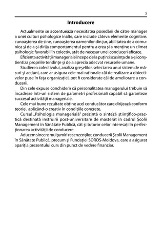 5

Introducere
Actualmente se accentuează necesitatea posedării de către manager
a unei culturi psihologice înalte, care include câteva elemente cognitive:
cunoaşterea de sine, cunoaşterea oamenilor din jur, abilitatea de a comunica şi de a-şi dirija comportamentul pentru a crea şi a menţine un climat
psihologic favorabil în colectiv, atât de necesar unei conduceri eﬁcace.
Eﬁcienţa activităţii manageriale începe de la puţin: iscusinţa de a-şi conştientiza propriile tendinţe şi de a aprecia adecvat resursele umane.
Studierea colectivului, analiza greşelilor, selectarea unui sistem de măsuri şi acţiuni, care ar asigura cele mai raţionale căi de realizare a obiectivelor puse în faţa organizaţiei, pot ﬁ considerate căi de ameliorare a conducerii.
Din cele expuse conchidem că personalitatea managerului trebuie să
încadreze într-un sistem de parametri profesionali capabil să garanteze
succesul activităţii manageriale.
Cele mai bune rezultate obţine acel conducător care dirijează conform
teoriei, aplicând-o creativ în condiţiile concrete.
Cursul „Psihologia managerială” prezintă o sinteză ştiinţiﬁco-practică destinată instruirii post-universitare de masterat în cadrul Şcolii
Management în Sănătate Publică, cât şi tuturor celor interesaţi în perfecţionarea activităţii de conducere.
Aducem sincere mulţumiri recenzenţilor, conducerii Şcolii Management
în Sănătate Publică, precum şi Fundaţiei SOROS-Moldova, care a asigurat
apariţia prezentului curs din punct de vedere ﬁnanciar.

 