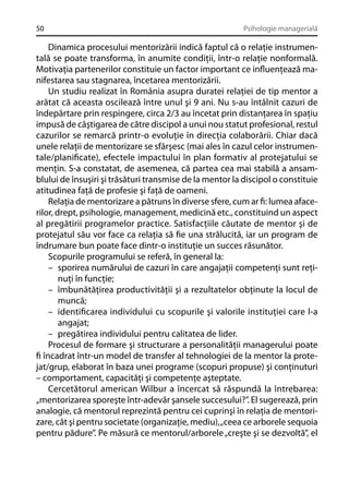 50

Psihologie managerială

Dinamica procesului mentorizării indică faptul că o relaţie instrumentală se poate transforma, în anumite condiţii, într-o relaţie nonformală.
Motivaţia partenerilor constituie un factor important ce inﬂuenţează manifestarea sau stagnarea, încetarea mentorizării.
Un studiu realizat în România asupra duratei relaţiei de tip mentor a
arătat că aceasta oscilează între unul şi 9 ani. Nu s-au întâlnit cazuri de
îndepărtare prin respingere, circa 2/3 au încetat prin distanţarea în spaţiu
impusă de câştigarea de către discipol a unui nou statut profesional, restul
cazurilor se remarcă printr-o evoluţie în direcţia colaborării. Chiar dacă
unele relaţii de mentorizare se sfârşesc (mai ales în cazul celor instrumentale/planiﬁcate), efectele impactului în plan formativ al protejatului se
menţin. S-a constatat, de asemenea, că partea cea mai stabilă a ansamblului de însuşiri şi trăsături transmise de la mentor la discipol o constituie
atitudinea faţă de profesie şi faţă de oameni.
Relaţia de mentorizare a pătruns în diverse sfere, cum ar ﬁ: lumea afacerilor, drept, psihologie, management, medicină etc., constituind un aspect
al pregătirii programelor practice. Satisfacţiile căutate de mentor şi de
protejatul său vor face ca relaţia să ﬁe una strălucită, iar un program de
îndrumare bun poate face dintr-o instituţie un succes răsunător.
Scopurile programului se referă, în general la:
– sporirea numărului de cazuri în care angajaţii competenţi sunt reţinuţi în funcţie;
– îmbunătăţirea productivităţii şi a rezultatelor obţinute la locul de
muncă;
– identiﬁcarea individului cu scopurile şi valorile instituţiei care l-a
angajat;
– pregătirea individului pentru calitatea de lider.
Procesul de formare şi structurare a personalităţii managerului poate
ﬁ încadrat într-un model de transfer al tehnologiei de la mentor la protejat/grup, elaborat în baza unei programe (scopuri propuse) şi conţinuturi
– comportament, capacităţi şi competenţe aşteptate.
Cercetătorul american Wilbur a încercat să răspundă la întrebarea:
„mentorizarea sporeşte într-adevăr şansele succesului?”. El sugerează, prin
analogie, că mentorul reprezintă pentru cei cuprinşi în relaţia de mentorizare, cât şi pentru societate (organizaţie, mediu), „ceea ce arborele sequoia
pentru pădure”. Pe măsură ce mentorul/arborele „creşte şi se dezvoltă”, el

 