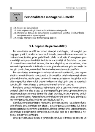 52

Psihologie managerială

Capitolul

3

Personalitatea managerului-medic

3.1. Repere ale personalităţii
3.2. Factorii personologici implicaţi în activitatea managerială
3.3. Dimensiuni de bază ale personalităţii şi caracteristici speciﬁce ce inﬂuenţează
comportamentul organizaţional
3.4. Relaţia interpersonală dintre medic şi pacient

3.1. Repere ale personalităţii
Personalitatea se aﬂă în centrul atenţiei sociologiei, psihologiei, pedagogiei şi eticii moderne. Interesul faţă de personalitate este cauzat de
mai multe obiective, principalul ﬁind cel de producţie. Cunoaşterea personalităţii este premisa dirijării eﬁciente a activităţii ei. Este bine cunoscut
că oamenii se aseamănă între ei, dar în acelaşi timp se deosebesc, ei se
aseamănă prin unele trăsături comune şi se deosebesc printr-o serie de
însuşiri particulare, ce conferă ﬁecăruia dintre noi o notă speciﬁcă.
Personalitatea este organizare bio-psiho-socio-culturală, care reprezintă o sinteză dinamic structurată a dispoziţiilor sale înnăscute şi a însuşirilor dobândite. Astfel spus, personalitatea este sistemul însuşirilor individual-speciﬁce ale omului, create în decursul vieţii, prin care se apreciază
speciﬁcul în mentalitatea şi comportamentul omului concret.
Problema cunoaşterii persoanei umane, atât a ceea ce are ea comun,
general, cât şi mai ales, a ceea ce are ea speciﬁc, particular, prezintă o mare
importanţă pentru toate domeniile vieţii practice, inclusiv pentru activitatea de conducere. Personalitatea conducătorului este ﬁgura principală
într-o organizaţie, deoarece ea constituie „capul” ei.
Conducătorul organizaţiei reprezintă persoana căreia i se atribuie funcţiile oﬁciale de a conduce un grup şi de a organiza activitatea lui. Rolul
conducătorului este inﬁnit şi complex, el ﬁind centrul unui set de presiuni.
El conduce o organizaţie complexă. Sarcina lui este de a coordona, a negocia, a motiva şi a integra.
Orice persoană care ocupă o funcţie de conducere trebuie să posede un

 