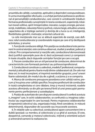 Capitolul 3. Personalitatea managerului-medic

53

ansamblu de calităţi, cunoştinţe, aptitudini şi deprinderi corespunzătoare.
În urma investigaţiilor efectuate, s-a schiţat portretul psihosocio-profesional al personalităţii conducătorului, care constă în următoarele trăsături:
formarea profesională; cunoştinţele în teoria conducerii, experienţă, trăsături moral-volitive, spirit întreprinzător, inovator, curajos; energie, perseverenţă, mobilitate, robusteţe ﬁzică şi psihică, viziune largă, atitudine umană,
capacitatea de a înţelege oamenii şi dorinţa de a lucra cu ei; inteligenţă,
ﬂexibilitatea gândirii, motivaţie; orizontal cultural etc.
La cele menţionate mai sus se alătură aspectele de esenţă, care deﬁnesc rolul conducătorului şi coordonatele majore pe care el îşi desfăşoară
activitatea, şi anume:
1. Funcţia de conducere obligă. Prin poziţia sa conducătorul este permanent în centrul atenţiei, este continuu observat, studiat şi analizat, judecat şi
criticat. Prin comportamentul şi reacţiile sale, conducătorul demonstrează
dacă justiﬁcă speranţele puse de el, dacă acţionează corect şi competent
în toate situaţiile, dacă răspunde cerinţelor funcţiei pe care o ocupă.
2. Fiecare conducător are un stil personal de conducere, determinat de
caracteristicile care formează portretul sau psihosocioprofesional.
3. Conducătorul constituie cu adevărat„modelul” profesional, comportamental şi atitudinal pentru foarte mulţi dintre colaboratorii săi. De cele mai
dese ori, în mod inconştient, el imprimă membrilor grupului „ceva” uneori
foarte substanţial, din modul său de a gândi, a acţiona şi a se comporta.
4. Munca de conducere presupune posedarea unor calităţi native, precum şi însuşirea unor calităţi speciﬁce. Însuşirea profesiunii de conducător
în toată complexitatea ei cere răbdare, timp şi muncă insistentă, roadele
acestora aﬁrmându-se din plin pe terenul fertil al unei preocupări permanente pentru perfecţionare şi autodepăşire.
5. Poziţia de autoritate de care dispune conducătorul îi conferă acestuia
o „imagine” care, în ochii colaboratorilor, se confruntă cu imaginea colectivului sau organizaţiei în care lucrează. Pentru majorarea colaboratorilor
el reprezintă colectivul său, organizaţia însăşi, ﬁind considerat, în măsură
determinantă, răspunzător de succesele sau insuccesele acestora.
6. În relaţiile sale cu colectivul, conducătorul apare concomitent într-o
dublă ipostază: ca membru al colectivului şi ca ghid al acestuia. El este,
deopotrivă, comanda şi motorul colectivului, iniţiind şi orientând acţiuni
şi antrenând oamenii la realizarea lor.

 