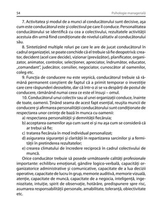 54

Psihologie managerială

7. Activitatea şi modul de a munci al conducătorului sunt decisive, aşa
cum este conducătorul este şi colectivul pe care îl conduce. Personalitatea
conducătorului se identiﬁcă cu cea a colectivului, rezultatele activităţii
acestuia din urmă ﬁind condiţionate de nivelul calitativ al conducătorului
său.
8. Sintetizând multiple roluri pe care le are de jucat conducătorul în
cadrul organizaţiei, se poate conchide că el trebuie să ﬁe deopotrivă: creator, decident (acel care decide), vizionar (prevăzător), planiﬁcator, organizator, animator, controlor, selecţioner, apreciator, îndrumător, educator,
„comandant”, judecător, consilier, negociator, cunoscător al oamenilor,
coleg etc.
9. Funcţia de conducere nu este veşnică, conducătorul trebuie să rămână permanent conştient de faptul că a primit temporar o investiţie
care cere răspunderi deosebite, dar că într-o zi se va despărţi de postul de
conducere, rămânând numai ceea ce este el însuşi – omul.
10. Conducătorul unui colectiv sau al unei organizaţii conduce, înainte
de toate, oamenii. Ţinând seama de acest fapt esenţial, reuşita muncii de
conducere şi aﬁrmarea personalităţii conducătorului sunt condiţionate de
respectarea unor cerinţe de bază în munca cu oamenii:
a) respectarea personalităţii şi demnităţii ﬁecăruia;
b) acceptarea oamenilor aşa cum sunt ei şi nu aşa cum se consideră că
ar trebui să ﬁe;
c) tratarea ﬁecăruia în mod individual personalizat;
d) asigurarea siguranţei şi clarităţii în repartizarea sarcinilor şi a fermităţii în pretinderea rezultatelor;
e) crearea climatului de încredere reciprocă în cadrul colectivului de
muncă.
Orice conducător trebuie să posede următoarele calităţi profesionale
importante: echilibru emoţional, gândire logico-verbală, capacităţi organizatorice administrative şi comunicative, capacitate de a lua decizii
operative, capacitate de lucru în grup, memorie auditivă, memorie vizuală,
atenţie, capacitate de muncă, capacitate de a negocia, inteligenţă, ingeniozitate, intuiţie, spirit de observaţie, hotărâre, predispunere spre risc,
asumarea responsabilităţii personale, amabilitate, toleranţă, obiectivitate
etc.

 
