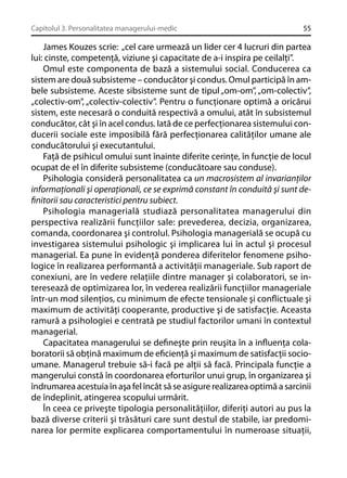 Capitolul 3. Personalitatea managerului-medic

55

James Kouzes scrie: „cel care urmează un lider cer 4 lucruri din partea
lui: cinste, competenţă, viziune şi capacitate de a-i inspira pe ceilalţi”.
Omul este componenta de bază a sistemului social. Conducerea ca
sistem are două subsisteme – conducător şi condus. Omul participă în ambele subsisteme. Aceste sibsisteme sunt de tipul „om-om”, „om-colectiv”,
„colectiv-om”, „colectiv-colectiv”. Pentru o funcţionare optimă a oricărui
sistem, este necesară o conduită respectivă a omului, atât în subsistemul
conducător, cât şi în acel condus. Iată de ce perfecţionarea sistemului conducerii sociale este imposibilă fără perfecţionarea calităţilor umane ale
conducătorului şi executantului.
Faţă de psihicul omului sunt înainte diferite cerinţe, în funcţie de locul
ocupat de el în diferite subsisteme (conducătoare sau conduse).
Psihologia consideră personalitatea ca un macrosistem al invarianţilor
informaţionali şi operaţionali, ce se exprimă constant în conduită şi sunt deﬁnitorii sau caracteristici pentru subiect.
Psihologia managerială studiază personalitatea managerului din
perspectiva realizării funcţiilor sale: prevederea, decizia, organizarea,
comanda, coordonarea şi controlul. Psihologia managerială se ocupă cu
investigarea sistemului psihologic şi implicarea lui în actul şi procesul
managerial. Ea pune în evidenţă ponderea diferitelor fenomene psihologice în realizarea performantă a activităţii manageriale. Sub raport de
conexiuni, are în vedere relaţiile dintre manager şi colaboratori, se interesează de optimizarea lor, în vederea realizării funcţiilor manageriale
într-un mod silenţios, cu minimum de efecte tensionale şi conﬂictuale şi
maximum de activităţi cooperante, productive şi de satisfacţie. Aceasta
ramură a psihologiei e centrată pe studiul factorilor umani în contextul
managerial.
Capacitatea managerului se deﬁneşte prin reuşita în a inﬂuenţa colaboratorii să obţină maximum de eﬁcienţă şi maximum de satisfacţii socioumane. Managerul trebuie să-i facă pe alţii să facă. Principala funcţie a
mangerului constă în coordonarea eforturilor unui grup, în organizarea şi
îndrumarea acestuia în aşa fel încât să se asigure realizarea optimă a sarcinii
de îndeplinit, atingerea scopului urmărit.
În ceea ce priveşte tipologia personalităţiilor, diferiţi autori au pus la
bază diverse criterii şi trăsături care sunt destul de stabile, iar predominarea lor permite explicarea comportamentului în numeroase situaţii,

 