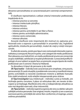 56

Psihologie managerială

deoarece personalitatea se caracterizează prin coerenţă comportamentală.
O clasiﬁcare reprezintativă a utilizat criteriul intereselor profesionale,
împărţindu-le în:
– interese practice şi concrete;
– interese intelectuale ştiinţiﬁce;
– interese literare;
– interese artistice;
– interese pentru activităţile în aer liber şi ﬁzice;
– interes pentru activităţile administrative;
– interese socio-comerciale;
– interese altruiste.
Această clasiﬁcare este importantă din motivul că, opţiunea profesională este o expresie a personalităţii în ansamblul său, înglobând
aptitudinile, trăsăturile personalităţii, modul de viaţă şi relaţii interpersonale.
În afară de aceasta, există şase tipuri care conturează interesele şi personalitatea şi corespund, ﬁecare în parte, unei categorii de mediu profesional.
Deci plasarea unui individ într-un mediu profesional anume are consecinţe
asupra stabilităţii, satisfacţiei şi reuşitei profesionale. Cunoscând proﬁlul tipologic al unui subiect se poate face un pronostic asupra tipului de mediu
profesional care îi convine (Teoria lui Holland).
Se deosebesc 6 tipuri de persoane şi de medii:
(R) Tipul realist – individul este caracterizat prin simplitate, simţ practic,
perseverenţă. El caută situaţiile şi problemele concrete şi manifestă interes
pentru activităţiile ce necesită coordonare motorie şi abilitate manuală.
Este stabil emoţional, evită relaţiile interpersonale prea strânse.
(I) Tipul investigator (sau intelectual) – individul, curios şi metodic, are
înclinaţie pentru cercetare, îi place să vehiculeze idei, are nevoie să descopere şi să înţeleagă. Manifestă simţ critic şi independenţă; atitudinea sa
este mai degrabă rezervată, chiar introvertită.
(A) Tipul artistic – individul aspiră la expresia de sine şi a ideilor sale prin
calităţile artistice personale. Este original, intuitiv, impulsiv şi are o oarecare
aversiune pentru activităţile de rutină. Non-conformist, el respinge, uneori,
ordinea prestabilită.

 