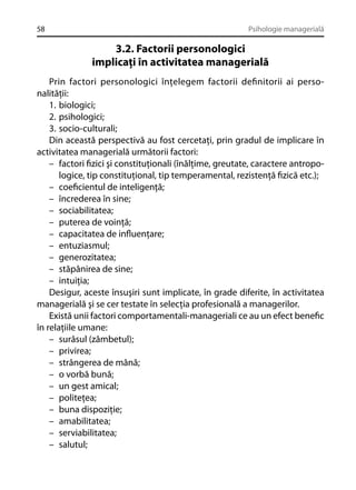 58

Psihologie managerială

3.2. Factorii personologici
implicaţi în activitatea managerială
Prin factori personologici înţelegem factorii deﬁnitorii ai personalităţii:
1. biologici;
2. psihologici;
3. socio-culturali;
Din această perspectivă au fost cercetaţi, prin gradul de implicare în
activitatea managerială următorii factori:
– factori ﬁzici şi constituţionali (înălţime, greutate, caractere antropologice, tip constituţional, tip temperamental, rezistenţă ﬁzică etc.);
– coeﬁcientul de inteligenţă;
– încrederea în sine;
– sociabilitatea;
– puterea de voinţă;
– capacitatea de inﬂuenţare;
– entuziasmul;
– generozitatea;
– stăpânirea de sine;
– intuiţia;
Desigur, aceste însuşiri sunt implicate, în grade diferite, în activitatea
managerială şi se cer testate în selecţia profesională a managerilor.
Există unii factori comportamentali-manageriali ce au un efect beneﬁc
în relaţiile umane:
– surâsul (zâmbetul);
– privirea;
– strângerea de mână;
– o vorbă bună;
– un gest amical;
– politeţea;
– buna dispoziţie;
– amabilitatea;
– serviabilitatea;
– salutul;

 