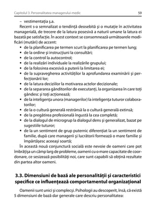 Capitolul 3. Personalitatea managerului-medic

59

– vestimentaţia ş.a.
Recent s-a semnalizat o tendinţă deosebită şi o mutaţie în activitatea
managerială, de trecere de la latura posesivă a naturii umane la latura ei
bazată pe satisfacţie. În acest context se consemnează următoarele modiﬁcări (mutări) de accent:
de la planiﬁcarea pe termen scurt la planiﬁcarea pe termen lung;
de la ordine şi instrucţiuni la consultări;
de la control la autocontrol;
de la realizări individuale la realizările grupului;
de la folosirea excesivă a puterii la limitarea ei;
de la supravegherea activităţilor la aprofundarea examinării şi perfecţionării lor;
de la latura deciziilor la motivarea actelor decizionale;
de la separarea gânditorilor de executanţi, la organizarea în care toţi
gândesc şi toţi acţionează;
de la inteligenţa unora (managerilor) la inteligenţa tuturor colaboratorilor;
de la o cultură generală restrânsă la o cultură generală extinsă;
de la pregătirea profesională îngustă la cea completă;
de la dialogul de microgrup la dialogul dens şi generalizat, bazat pe
sugestiile tuturor;
de la un sentiment de grup puternic diferenţiat la un sentiment de
familie, după care managerii şi lucrătorii formează o mare familie şi
împărtăşesc aceeaşi soartă;
În această nouă conjunctură socială este nevoie de oameni care pot
îmbrăţişa un câmp larg de probleme, oameni cu o mare capacitate de coordonare, ce sesizează posibilităţi noi, care sunt capabili să obţină rezultate
din partea altor oameni.

3.3. Dimensiuni de bază ale personalităţii şi caracteristici
speciﬁce ce inﬂuenţează comportamentul organizaţional
Oamenii sunt unici şi complecşi. Psihologii au descoperit, însă, că există
5 dimensiuni de bază dar generale care descriu personalitatea:

 