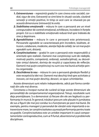 60

Psihologie managerială

1. Extraversiunea – reprezintă gradul în care cineva este sociabil, cordial, sigur de sine. Extraverţii se simt bine în situaţii sociale, căutând
senzaţii şi emoţii pozitive, în timp ce acei care se situează jos pe
această dimensiune (introverţii) le evită.
2. Stabilitatea emoţională – măsura în care o persoană are un nivel
corespunzător de control emoţional, echilibrare, încredere în forţele
proprii. Cei cu o stabilitate emoţională redusă tind spre îndoiala de
sine şi deprimare.
3. Agreabilitatea – măsura în care o persoană este prietenoasă.
Persoanele agreabile se caracterizează prin încredere, loialitate, altruism, colaborare, modestie, atenţie faţă de ceilalţi. Iar cei mai puţin
agreabili sunt, distanţi.
4. Conştiinciozitatea – gradul în care o persoană este responsabilă şi
orientată spre realizări. Oamenii mai conştiincioşi sunt de nădejde,
motivaţi pozitiv, competenţi, ordonaţi, autodisciplinaţi, au dezvoltate simţul datoriei, dorinţa de reuşită şi capacitatea de reﬂecţie.
Oamenii mai puţin conştiincioşi nu sunt cea mai bună achiziţie pentru organizaţie.
5. Deschiderea la nou – măsura în care o persoană gândeşte ﬂexibil şi
este receptivă la idei noi. Oamenii mai deschişi tind spre activitate şi
inovare, cei mai puţin deschişi, deseori, se opun schimbărilor.
Aceste dimensiuni sunt relativ independente, adică pot forma combinaţii din cele mai diverse.
Cercetarea a început numai de curând să lege aceste dimensiuni ale
personalităţii de comportamentul organizaţional. Totuşi, rezultatele sunt
deja promiţătoare. S-a demonstrat că ﬁecare din ele are legătură cu performanţa în muncă. În general, trăsături precum cele plasate în jumătatea
de sus a ﬁgurii (de mai jos) conduc la o funcţionare pe post mai bună. De
exemplu, pentru manageri şi personalul de vânzări este importantă o extraversiune mare, iar conştiinciozitatea uşurează performanţa pentru toate
ocupaţiile. Conştiinciozitatea este un antidot important în cazul comportamentelor contraproductive, cum ar ﬁ furtul, absenteismul şi problemele
disciplinare.

 