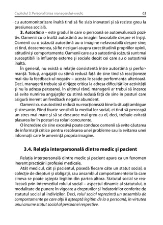 Capitolul 3. Personalitatea managerului-medic

63

cu automonitorizare înaltă tind să ﬁe slab inovatori şi să reziste greu la
presiunea socială.
3. Autostima – este gradul în care o persoană se autoevaluează pozitiv. Oamenii cu o înaltă autostimă au imagini favorabile despre ei înşişi.
Oamenii cu o scăzută autostimă au o imagine nefavorabilă despre sine;
ei tind, deasemenea, să ﬁe nesiguri asupra corectitudinii propriilor opinii,
atitudini şi comportamente. Oamenii care au o autostimă scăzută sunt mai
susceptibili la inﬂuenţe externe şi sociale decât cei care au o autostimă
înaltă.
În general, nu există o relaţie consistentă între autostimă şi performanţă. Totuşi, angajaţii cu stimă redusă faţă de sine tind să reacţioneze
mai rău la feedback-ul negativ – acesta le scade performanţa ulterioară.
Deci, managerii trebuie să dirijeze critica la adresa diﬁcultăţilor activităţii
şi nu la adresa persoanei. În ultimul rând, managerii ar trebui să încerce
să evite numirea angajaţilor cu stimă redusă faţă de sine în posturi care
asigură inerent un feedback negativ abundent.
Oamenii cu o autostimă redusă nu reacţionează bine la situaţii ambigue
şi stresante. Fiind foarte sensibili la mediul lor social, ei tind să perceapă
un stres mai mare şi să se descurce mai greu cu el, deci, trebuie evitată
plasarea lor în posturi cu roluri concurente.
O încredere de sine excesivă poate conduce oamenii să evite căutarea
de informaţii critice pentru rezolvarea unei probleme sau la evitarea unei
informaţii care le ameninţă propria imagine.

3.4. Relaţia interpersonală dintre medic şi pacient
Relaţia interpersonală dintre medic şi pacient apare ca un fenomen
inerent practicării profesiei medicale.
Atât medicul, cât şi pacientul, posedă ﬁecare câte un statut social, o
colecţie de drepturi şi obligaţii, sau ansamblul comportamentelor la care
cineva se poate aştepta legitim din partea altora. Statutul social se realizează prin intermediul rolului social – aspectul dinamic al statutului, o
modalitate de punere în vigoare a drepturilor şi îndatoririlor conferite de
statutul social al indivizilor. Deci, rolul social reprezintă un ansamblu de
comportamente pe care alţii îl aşteaptă legitim de la o persoană, în virtutea
unui anume statut social al persoanei respective.

 