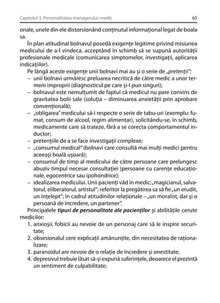 Capitolul 3. Personalitatea managerului-medic

65

onale, unele din ele distorsionând conţinutul informaţional legat de boala
sa.
În plan atitudinal bolnavul posedă exigenţe legitime privind misiunea
medicului de a-l vindeca, acceptând în schimb să se supună autorităţii
profesionale medicale (comunicarea simptomelor, investigaţii, aplicarea
indicaţiilor).
Pe lângă aceste exigenţe unii bolnavi mai au şi o serie de „pretenţii”:
– unii bolnavi urmăresc preluarea necritică de către medic a unor termeni improprii (diagnosticul pe care şi-l pun singuri);
– bolnavul este nemulţumit de faptul că medicul nu pare convins de
gravitatea bolii sale (soluţia – diminuarea anxietăţii prin aprobare
convenţională);
– „obligarea” medicului să-i respecte o serie de tabu-uri (exemplu: fumat, consum de alcool, regim alimentar), solicitându-se, în schimb,
medicamente care să trateze, fără a se corecta comportamentul inductor;
– pretenţiile de a se face investigaţii complexe;
– „consumul medical” (bolnavi care consultă mai mulţi medici pentru
aceeaşi boală uşoară);
– consumul de timp al medicului de către persoane care prelungesc
abuziv timpul necesar consultaţiei (persoane cu carenţe educaţionale, egocentrice sau ipohondrice);
– idealizarea medicului. Unii pacienţi văd în medic: „magicianul, salvatorul, eliberatorul, artistul”; referitor la pregătirea sa să ﬁe „un erudit,
un înţelept”; în cadrul atitudinilor relaţionale – „un moralist, dar şi o
persoană de încredere, un partener”.
Principalele tipuri de personalitate ale pacienţilor şi abilităţile cerute
medicilor:
1. anxioşii, fobicii au nevoie de un personaj care să le inspire securitate;
2. obsesionalul cere explicaţii amănunţite, din necesitatea de raţionalizare;
3. paranoidul are nevoie de o relaţie de încredere şi onestitate;
4. depresivul trebuie lăsat să-şi expună suferinţele, deoarece el prezintă
un sentiment de culpabilitate;

 
